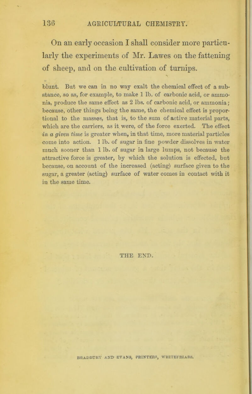 On an early occasion I shall consider more particu- larly the experiments of Mr. Lawes on the fattening of sheep, and on the cultivation of turnips. blunt. But we can in no way exalt the chemical effect of a sub- stance, so as, for example, to make 1 lb. of carbonic acid, or ammo- nia, produce the same effect as 2 lbs. of carbonic acid, or ammonia; because, other things being the same, the chemical effect is propor- tional to the masses, that is, to the sum of active material parts, which are the carriers, as it were, of the force exerted. The effect in a given time is greater when, in that time, more material particles come into action. 1 lb. of sugar in fine powder dissolves in water much sooner than 1 lb. of sugar in large lumps, not because the attractive force is greater, by which the solution is effected, but because, on account of the increased (acting) surface given to the sugar, a greater (acting) surface of water comes in contact with it in the same time. THE EXD. BRADBOKV A.VD EVANS, PRINTERS, WHITE FRIARS.