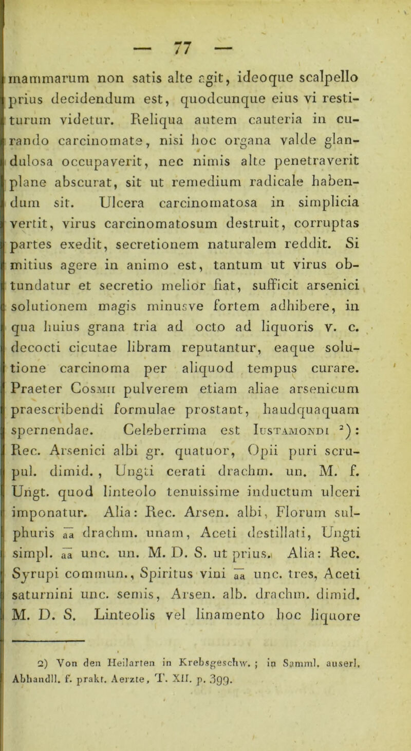 mammarum non satis alte agit, ideoque scalpello prius decidendum est, quodcunque eius vi resti- turum videtur. Reliqua autem cauteria in cu- rando carcinomate, nisi hoc organa valde glan- dulosa occupaverit, nec nimis alte penetraverit plane abscurat, sit ut remedium radicale haben- dum sit. Ulcera carcinomatosa in simplicia vertit, virus carcinomatosum destruit, corruptas partes exedit, secretionem naturalem reddit. Si mitius agere in animo est, tantum ut virus ob- tundatur et secretio melior fiat, sufficit arsenici solutionem magis minusve fortem adhibere, in qua huius grana tria ad octo ad liquoris v. c. decocti cicutae libram reputantur, eaque solu- tione carcinoma per aliquod tempus curare. Praeter Cosmii pulverem etiam aliae arsenicum praescribendi formulae prostant, haud qua quam spernendae. Celeberrima est Iustamondi 2): Rec. Arsenici albi gr. quatuor, Opii puri scru- pul. dimid. , Ungti cerati drachrn. un. M. f. Urigt. quod linteolo tenuissime inductum rdceri imponatur. Alia: Rec. Arsen. albi, Florum sul- phuris id» drachm. unam, Aceti destillati, Ungti simpl. iR unc. un. M. D. S. ut prius.i Alia: Rec. Sjrupi commun., Spiritus vini ^ unc. tres, Aceti Saturnini unc. semis, Arsen. alb. drachrn. dimid. M. D. S. Linteolis vel linamento hoc liquore 2) Von den Heilarten in Krebsgeschw, ; in Samnii. auserl. Abhandll. f. prakt. Aerzte, T. XII. p, 399*