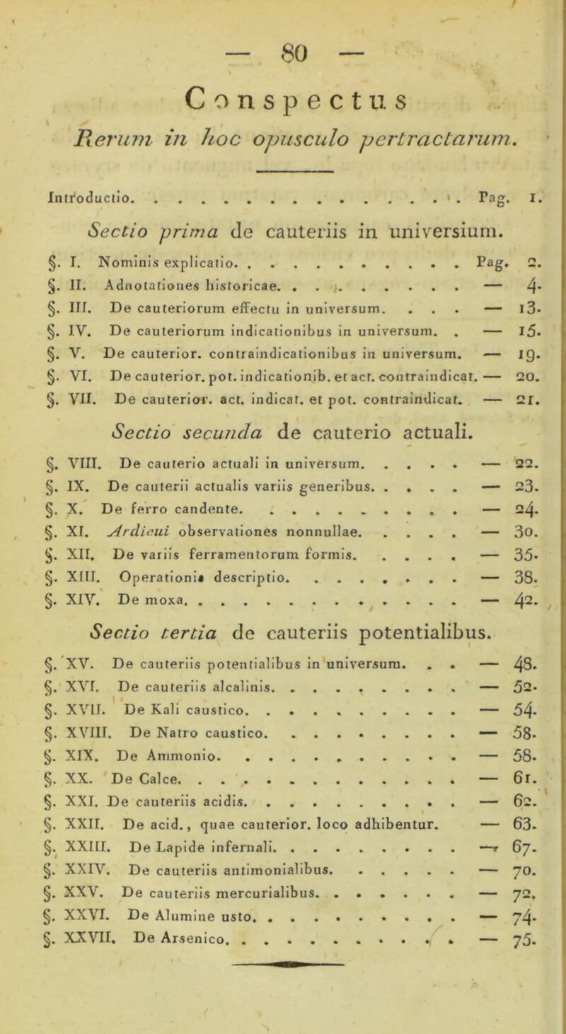 Conspectus Herum in hoc opusculo pertractarum. Introductio » . Pag. I. Sectio prima de cauteriis in universium. §. I. Nominis explicatio Pag. 2. §. II. Adirotationes historicae. . . — 4* §. IU. De cauteriorum effectu in universum. ... — l3* §. IV. De cauteriorum indicationibus in universum. . — l5- §. V. De cauterior, contraindicationibus in universum. — IQ. §. VI. De cauterior, pot. indicationib. et act. contraindicat.— 20. §. VII. De cauterior, act. indicar, et pot. contraindicat. — 21. Sectio secunda de cauterio actuali. §. VIII. De cauterio actuali in universum — 22. §. IX. De cauterii actualis variis generibus — 23- §. X. De ferro candente — 24. §. XI. Ardiaui observationes nonnullae — 3o. §. XII. De variis ferramentorum formis — 35- §. Xlir. Operationi* descriptio — 38. §. XIV. De mora — 42* Sectio tertia de cauteriis potentialibus. §. XV. De cauteriis potentialibus in universum. . . — 4S- §. XVI. De cauteriis alcalinis. ........ — 52- §. XVII. De Kali caustico — 54- §. XVIII. De Natro caustico — 58* §. XIX. De Ammonio — 58. §. XX. De Calce — 6r. §. XXI. De cauteriis acidis — 62. §. XXII. Deacid., quae cauterior. loco adhibentur. — 63. §. XXIII. De Lapide infernali —t 67- §. XXIV. De cauteriis antimonialibus — 70. §. XXV. De cauteriis mercurialibus. ...... — 72, §. XXVI. De Alumine usto — 74* §. XXVII. De Arsenico — 75.