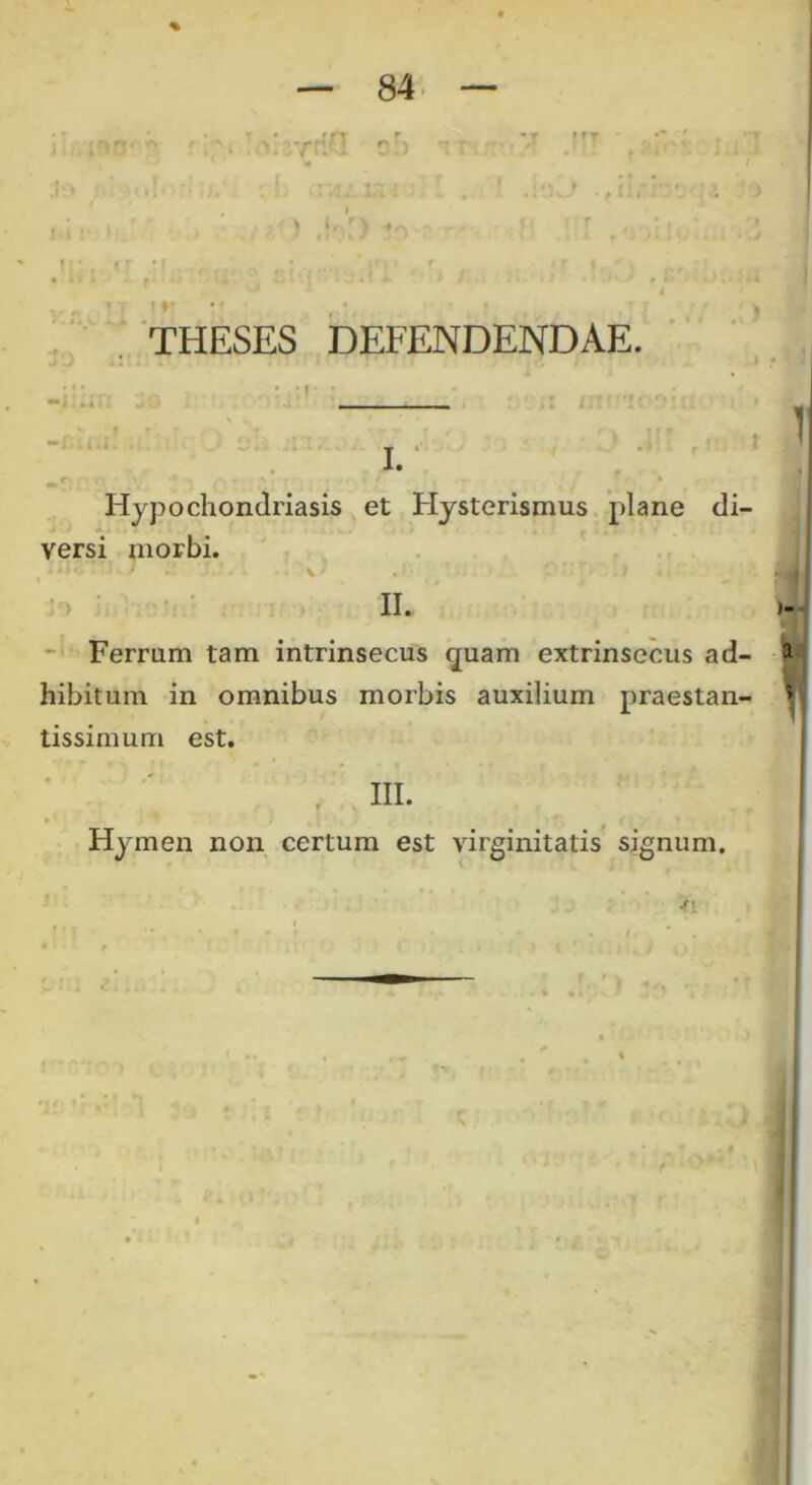 % — 84- — . nr-' A '. '* urfriu o!) *: r • ” .• : t: i * * -. . ■. r. izi i ■ • ■ •*Jw-J • * 11» I • • I » • I • , , f ii* -L fi I ti ■ n • J.! < ^ » f I' THESES DEFENDENDAE. Hypochondriasis et Hysterismus plane di- versi morbi. <j. ) 2 X*. . •* \> c::r> .) II. Ferrum tam intrinsecus quam extrinsecus ad- hibitum in omnibus morbis auxilium praestan- tissimum est. III. Hymen non certum est virginitatis signum.