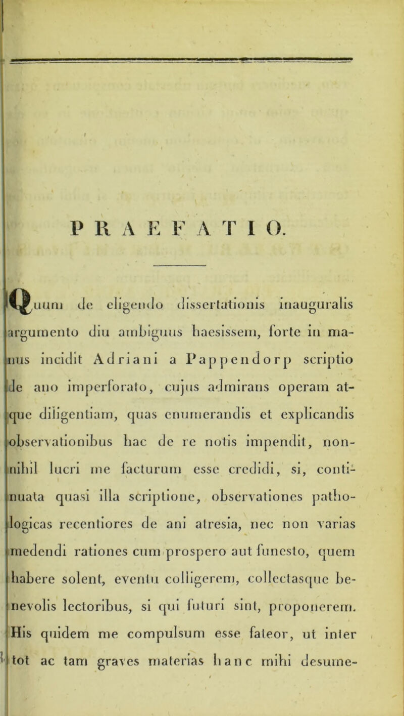 |w,uum do eligendo dissertationis inauguralis argumento diu ambiguus haesissem, forte in ma- nus incidit Adriani a Pappendorp scriptio de ano imperforato, cujus admiraus operam at- que diligentiam, quas enumerandis et explicandis observationibus hac de re notis impendit, non- nihil lucri me facturum esse credidi, si, conti- I nuata quasi illa scriptione, observationes patho- logicas reccntiores de ani atresia, nec non varias medendi rationes cum prospero aut funesto, quem habere solent, eventu colligerem, collcclasque be- nevolis lectoribus, si qui luturi sint, proponerem. His quidem me compulsum esse fateor, ut inler ' I tot ac tam graves materias hanc mihi desume-