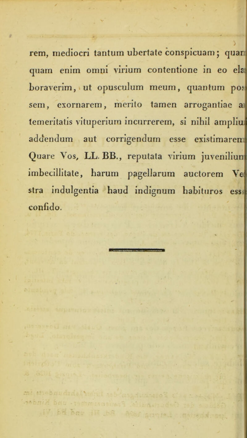 X- rem, mediocri tantum ubertate conspicuam; quan quam enim omni virium contentione in eo eis a boraverim,»ut opusculum meum, quantum po*| i sem, exornarem, merito tamen arrogantiae al temeritatis vituperiurn incurrerem, si nihil ampliul addendum aut corrigendum esse existimarenl Quare Vos, LL. BB., reputata virium juvenilium imbecillitate, harum pagellarum auctorem Vel stra indulgentia haud indignum habituros essi confido.