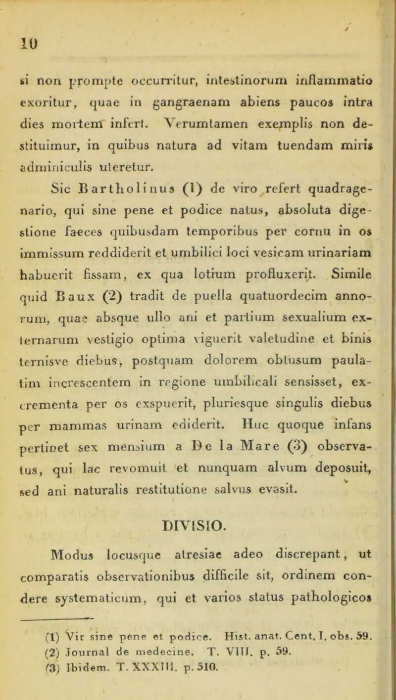 IU 1 ti non prompte occurritur, intestinorum inflammatio exoritur, quae in gangraenam abiens paucos intra dies mortem infert. Verumtamen exemplis non de- stituimur, in quibus natura ad vitam tuendam miris adminiculis uteretur. Sic Bartholinus (0 de viro refert quadrage- nario, qui sine pene et podice natus, absoluta dige- stione faeces quibusdam temporibus per cornu in os immissum reddiderit et umbilici loci vesicam urinariam habuerit fissam, ex qua lotium profluxerit. Simile quid Baux (2) tradit de puella quatuordecim anno- rum, quas absque ullo ani et partium sexualium ex- ternarum vestigio optima viguerit valetudine et binis ternisve diebus, postquam dolorem oblusum paula- tim increscentem in regione umbilicali sensisset, ex- crementa per os exspuerit, pluriesque singulis diebus per mammas urinam ediderit. Huc quoque infans pertinet sex mensium a De la Mare (3) observa- tus, qui lac revomuit et nunquam alvum deposuit, sed ani naturalis restitutione salvus evasit. # DIVISIO. Modus locusque atresiae adeo discrepant, ut comparatis observationibus difficile sit, ordinem con- dere systematicum, qui et varios status pathologicos (1) Vir sine pene et podice. Hist. anat. Cent, I. obs. 59. (2) Journal de medecine. T. VIII. p. 59.