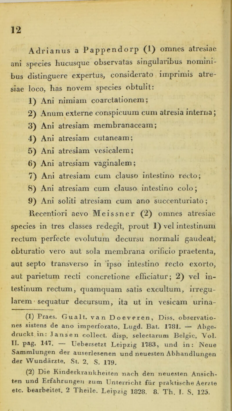 Adrianus a Pappendorp (1) omnes atresiae ani species hucusque observatas smgulaiibus nomini- bus distinguere expertus, considerato imprimis atre- siae loco, has novem species obtulit: 1) Ani nimiam coarctationem; 2) Anum externe conspicuum cum atresia interna; 3) Ani atresiam membranaceam; 4) Ani atresiam cutaneam; 5) Ani atresiam vesicalem; 6) Ani atresiam vaginalem; 7) Ani atresiam cum clauso intestino recto; 8) Ani atresiam cum clauso intestino colo; 9) Ani soliti atresiam cum ano succenturiato; Recentiori aevo Meissner (2) omnes atresiae species in tres classes redegit, prout 1) vel intestinum rectum perfecte evolutum decursu normali gaudeat, obturatio vero aut sola membrana orificio praetenta, aut septo transverso in 'ipso intestino recto exorto, aut parietum recti concretione efficiatur; 2) vel in- testinum rectum, quamquam satis excultum, irregu- larem sequatur decursum, ita ut in vesicam urina- (1) Praes. Guall. van Doeveren, Diss. observatio- nes sistens de ano imperforato. Lugd. Bal. 1781. — Abge- druckt in: lansen collect. disp. selectarum Belgic, Vol. II. pag. 147, Uebersetzt Lfcipzig 1783, und in: Neue Sammlungen der auserlesenen und neuesten Abhandlungen der Wundarzte. St. 2. S. 179. (2) Die Kinderkrankheiten nach den neuesten Ansich- ten und Erfahrungen zum Unterricht fur praktische Aerzle etc. bearbeilet, 2 Theile. Leipzig 1328. 8. Th. I. S, 125.