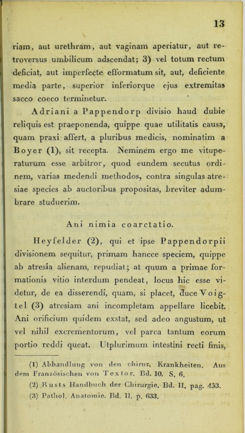 \ riam, aut urethram, aut vaginam aperiatur, aut re- troversus umbilicum adseendat; 3) vel totum rectum deficiat, aut imperfecte efformatum sit, aut, deficiente media parte, superior inferiorque ejus extremitas sacco coeco terminetur. Adriani a Pappendorp divisio haud dubie reliquis est praeponenda, quippe quae utilitatis causa, quam praxi affert, a pluribus medicis, nominatim a Boyer (1), sit recepta. Neminem ergo me vitupe- raturum esse arbitror, quod eundem secutus ordi- nem, varias medendi methodos, contra singulas atre- siae species ab auctoribus propositas, breviter adum- brare studuerim. • ■ \ Ani nimia coarctatio. Heyfelder (2), qui et ipse Pappendorpii divisionem sequitur, primam hancce speciem, quippe ab atresia alienam, repudiat; at quum a primae for- mationis vitio interdum pendeat, locus hic esse vi- detur, de ea disserendi, quam, si placet, duceVoig- tel (3) atresiam ani incompletam appellare licebit. Ani orificium quidem exstat, sed adeo angustum, ut vel nihil excrementorum, vel parca tantum eorum portio reddi queat.. Utplurimum intestini recti finis, (1) Abhandlung von den chirtic, Krankheiten. Aus dem Franzosischen von Textor. Bd. 10. S, fi. (2) Busls Ilandbuch der Chirurgie, Bd. II. pag. 453. (3) Patliol. Anatomie. Bd. 11. p. fi33.