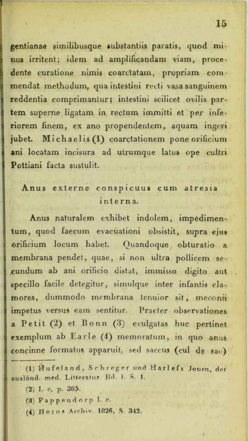 gentianae similibusque substantiis paratis, quod mi- nus irritent; idem ad amplificandam viam, proce- dente curatione nimis coarctatam, propriam com- mendat methodum, qua intestini recti vasa sanguinem reddentia comprimantur; intestini scilicet ovilis par- tem superne ligatam in rectum immitti et per infe- riorem finem, ex ano propendentem, aquam ingeri jubet. Michaelis(l) coarctationem pone orificium ani locatam incisura ad utrumque latus ope cultri Pottiani facta sustulit. Anus externe conspicuus cum atresia interna. Anus naturalem exhibet indolem, impedimen- tum, quod faecum evacuationi obsistit, supra ejus orificium locum habet. Quandoque obturatio a membrana pendet, quae, si non ultra pollicem se- cundum ab ani orificio distat, immisso digito aut specillo facile detegitur, simulque inter infantis cla- mores, dummodo membrana tenuior sit, meconii impetus versus eam sentitur. Praeter observationes a Petit (2) et Bonn (3) evulgatas huc pertinet exemplum ab Earle (4) memoratum, in quo anus concinne formatus apparuit, sed saccus (cui de $ac) (1) Hufeland , Schreger und Harlefs Journ, der ausland. med. Litteraiur Bd. I. S. 1. (2) I. c, p. 385. (3) Pappe udo rp ]. c. (4) Horna Archiv. 1826, S. 342, i