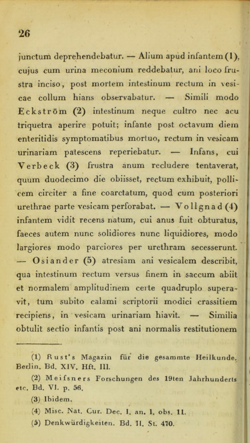 ‘26 I junctum deprehendebatur. — Alium apud infantem (1), cujus cum urina meconium reddebatur, ani loco fru- stra inciso, post mortem intestinum rectum in vesi- cae collum hians observabatur. — Simili modo Eckstrbm (2) intestinum neque cultro nec acu triquetra aperire potuit; infante post octavum diem enteritidis symptomatibus mortuo, rectum in vesicam urinariam patescens reperiebatur. — Infans, cui Verbeck (3) frustra anum recludere tentaverat, quum duodecimo die obiisset, rectum exhibuit, polli- cem circiter a fine coarctatum, quod cum posteriori urethrae parte vesicam perforabat. — Vollgnad(4) infantem vidit recens natum, cui anus fuit obturatus, faeces autem nunc solidiores nunc liquidiores, modo largiores modo parciores per urethram secesserunt. — Osiander (5) atresiam ani vesicalem describit, qua intestinum rectum versus finem in saccum abiit et normalem amplitudinem certe quadruplo supera- vit, tum subito calami scriptorii modici crassitiem recipiens, in vesicam urinariam hiavit. — Similia obtulit sectio infantis post ani normalis restitutionem (1) Rust’s Magazin fur die gesammte Heilkunde. Berlin. Bd. XIV. Hft. III. (2) Meifsners Forschungen des 19ten Jahrhunderls etc. Bd. VI. p. 56. (3) Ibidem. (4) Misc. Nat. Cur. Dec. I. an. 1. obs. 11.