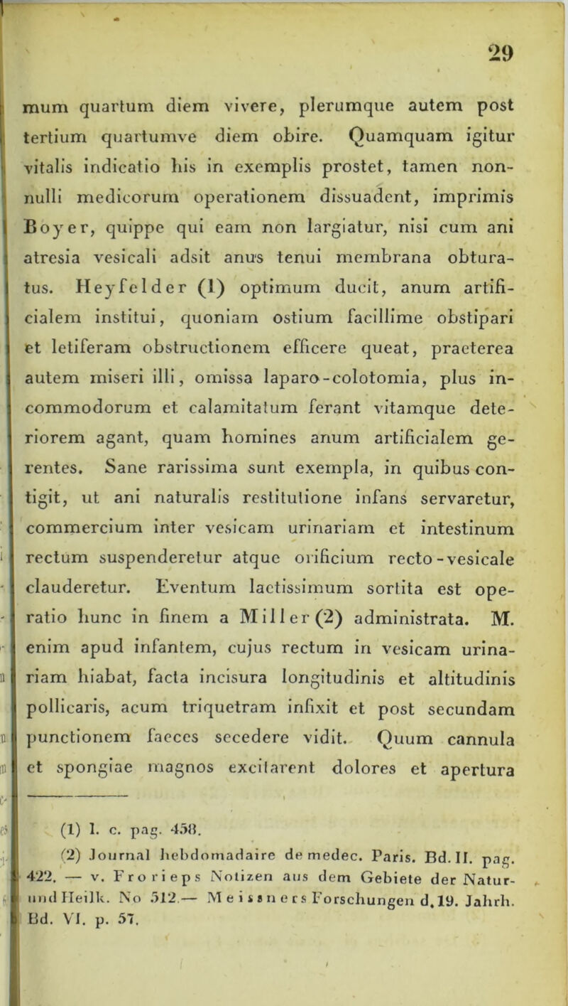 mum quartum diem vivere, plerumque autem post tertium quartumve diem obire. Quamquam igitur vitalis indicatio liis in exemplis prostet, tamen non- nulli medicorum operationem dissuadent, imprimis Boyer, quippe qui eam non largiatur, nisi cum ani atresia vesicali adsit anus tenui membrana obtura- tus. Heyfclder (1) optimum ducit, anurn artifi- cialem institui, quoniam ostium facillime obstipari et letiferam obstructionem efficere queat, praeterea autem miseri illi, omissa laparo-colotomia, plus in- commodorum et calamitatum ferant vitamque dete- riorem agant, quam homines anum artificialem ge- rentes. Sane rarissima sunt exempla, in quibus con- tigit, ut ani naturalis restitutione infans servaretur, commercium inter vesicam urinariam et intestinum rectum suspenderetur atque orificium recto-vesicale clauderetur. Eventum laetissimum sortita est ope- ratio hunc in finem a Miller(2) administrata. M. enim apud infantem, cujus rectum in vesicam urina- riam hiabat, facta incisura longitudinis et altitudinis pollicaris, acum triquetram infixit et post secundam punctionem faeces secedere vidit. Quum cannula et spongiae magnos excitarent dolores et apertura (1) 1. c. png. 458. (2) Journal hebdomadaire de medec. Paris. Bd.II. pag. 422. — v. Frorieps Nolizen aus dem Gebiete der Natur- (f undHeilk. No 512 — M e i s * n e r s Forschungen d. 19. Jalirh. I3d. VI. p. 57.