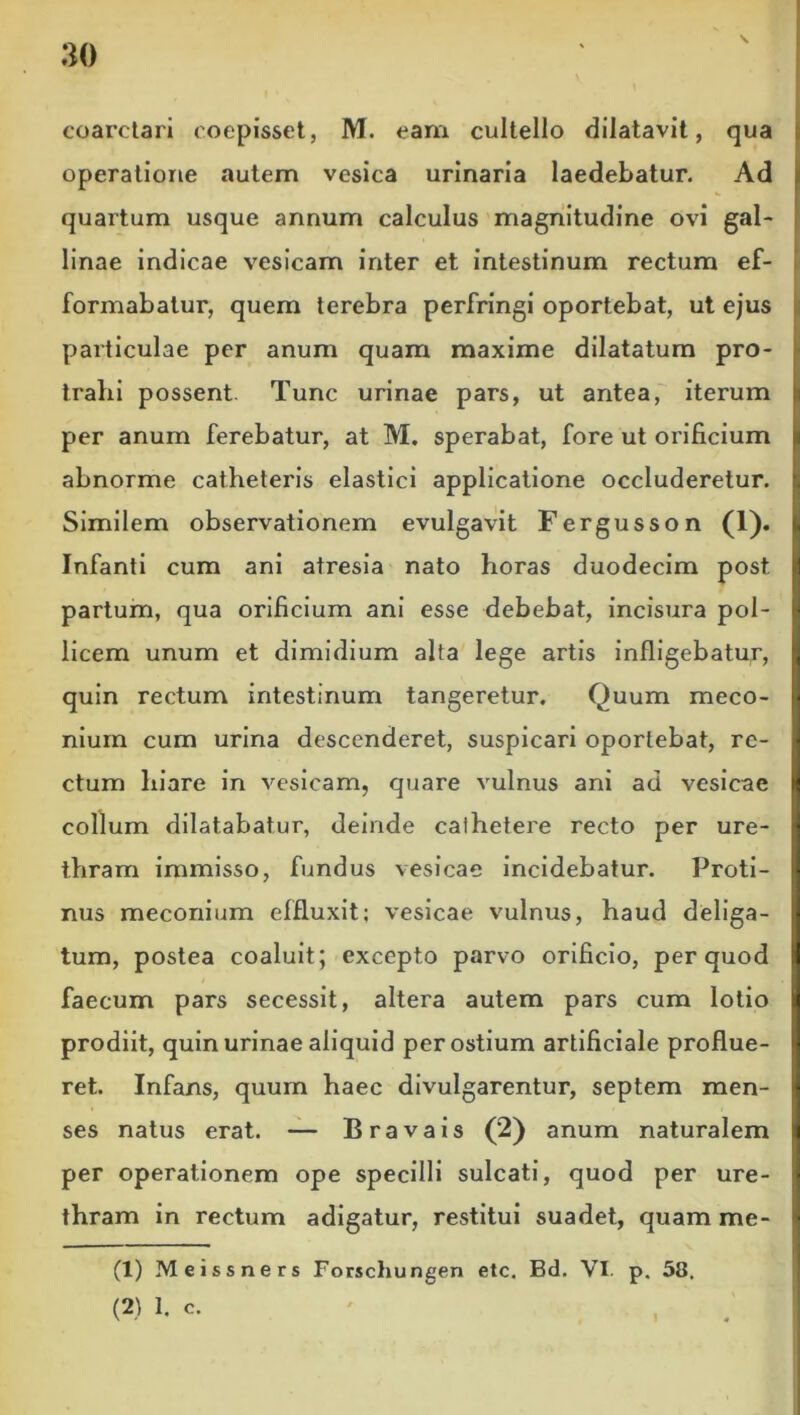 coarctari coepisset, M. eam cultello dilatavit, qua operatione autem vesica urinaria laedebatur. Ad quartum usque annum calculus magnitudine ovi gal- linae indicae vesicam inter et intestinum rectum ef- formabatur, quem terebra perfringi oportebat, ut ejus particulae per anum quam maxime dilatatum pro- trahi possent. Tunc urinae pars, ut antea, iterum per anum ferebatur, at M. sperabat, fore ut orificium abnorme catheteris elastici applicatione occluderetur. Similem observationem evulgavit Fergusson (1). Infanti cum ani atresia nato horas duodecim post partum, qua orificium ani esse debebat, incisura pol- licem unum et dimidium alta lege artis infligebatur, quin rectum intestinum tangeretur. Quum meco- niuin cum urina descenderet, suspicari oportebat, re- ctum hiare in vesicam, quare vulnus ani ad vesicae collum dilatabatur, deinde cathetere recto per ure- thram immisso, fundus vesicae incidebatur. Proti- nus meconium effluxit; vesicae vulnus, haud deliga- tum, postea coaluit; excepto parvo orificio, per quod faecum pars secessit, altera autem pars cum lolio prodiit, quin urinae aliquid per ostium artificiale proflue- ret. Infans, quum haec divulgarentur, septem men- ses natus erat. — Bravais (2) anum naturalem per operationem ope specilli sulcati, quod per ure- thram in rectum adigatur, restitui suadet, quam me- (1) Meissners Forschungen etc. Bd. VI. p. 58.