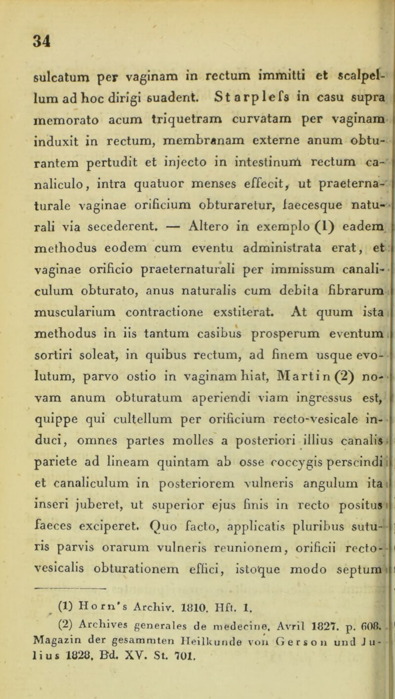 sulcatum per vaginam in rectum immitti et scalpel- lum ad hoc dirigi suadent. Starplefs in casu supra memorato acum triquetram curvatam per vaginam induxit in rectum, membranam externe anum obtu- rantem pertudit et injecto in intestinum rectum ca- naliculo, intra quatuor menses effecit, ut praeterna- turale vaginae orificium obturaretur, laecesque natu- rali via secederent. — Altero in exemplo (1) eadem methodus eodem cum eventu administrata erat, et vaginae orificio praeternaturali per immissum canali- culum obturato, anus naturalis cum debita fibrarum muscularium contractione exstiterat. At quum ista methodus in iis tantum casibus prosperum eventum sortiri soleat, in quibus rectum, ad finem usque evo- lutum, parvo ostio in vaginam hiat, Martin (2) no- vam anum obturatum aperiendi viam ingressus est, quippe qui cultellum per orificium recto-vesicale in- duci, omnes partes molles a posteriori illius canalis pariete ad lineam quintam ab osse coccygis perscindi et canaliculum in posteriorem vulneris angulum ita inseri juberet, ut superior ejus finis in recto positus faeces exciperet. Quo facto, applicatis pluribus sutu- ris parvis orarum vulneris reunionem, orificii recto- ' vesicalis obturationem effici, isto'que modo septum 1 2 (1) Hotn's Archiv. 1010. Hft. 1. (2) Archives generales de medecine. Avril 1827. p. 808. 1 Magazin der gesammten Heilkunde von G e r s o n und Ju- lius 1828. Bd, XV. St. 701.
