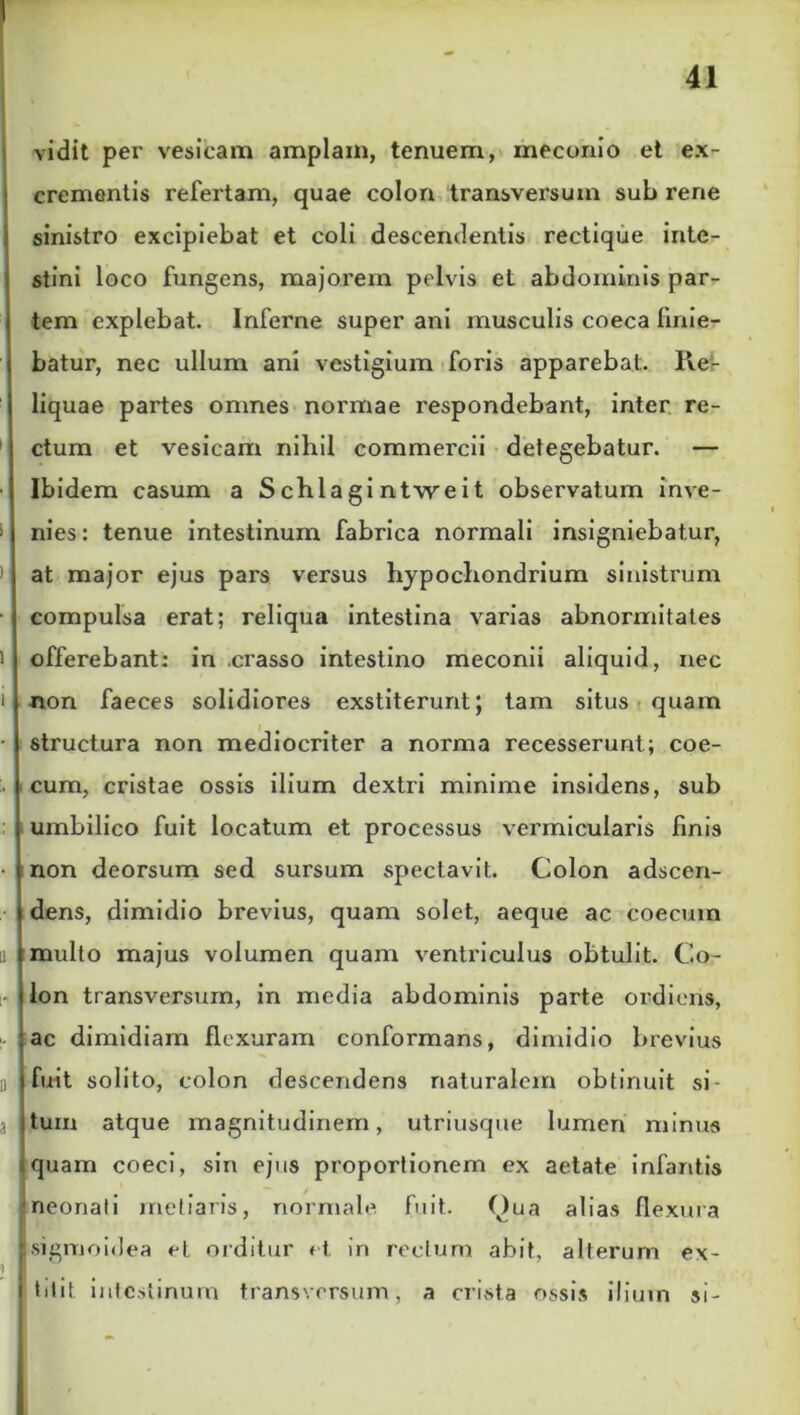 vidit per vesicam amplam, tenuem, meconio et ex- crementis refertam, quae colon transversum sub rene sinistro excipiebat et coli descendentis rectique inte- stini loco fungens, majorem pelvis et abdominis par- tem explebat. Inferne super ani musculis coeca linie- batur, nec ullum ani vestigium foris apparebat. Re- liquae partes omnes normae respondebant, inter re- ctum et vesicam nihil commercii detegebatur. — Ibidem casum a S chia gi ntwe i t observatum inve- nies : tenue intestinum fabrica normali insigniebatur, at major ejus pars versus hypochondrium sinistrum compulsa erat; reliqua intestina varias abnormitates offerebant: in crasso intestino meconii aliquid, nec non faeces solidiores exstiterunt; tam situs quam structura non mediocriter a norma recesserunt; coe- cum, cristae ossis ilium dextri minime insidens, sub umbilico fuit locatum et processus vermicularis finis non deorsum sed sursum spectavit. Colon adscen- dens, dimidio brevius, quam solet, aeque ac coecum multo majus volumen quam ventriculus obtulit. Co- lon transversum, in media abdominis parte ordieris, ac dimidiam flexuram conformans, dimidio brevius fuit solito, colon descendens naturalem obtinuit si- tum atque magnitudinem, utriusque lumen minus quam coeci, sin ejus proportionem ex aetate infantis neonati metiaris, normale fuit, (^)ua alias flexura ■ sigmoidea et orditur et in rectum abit, alterum ex- i titit intestinum transversum, a crista ossis ilium si-