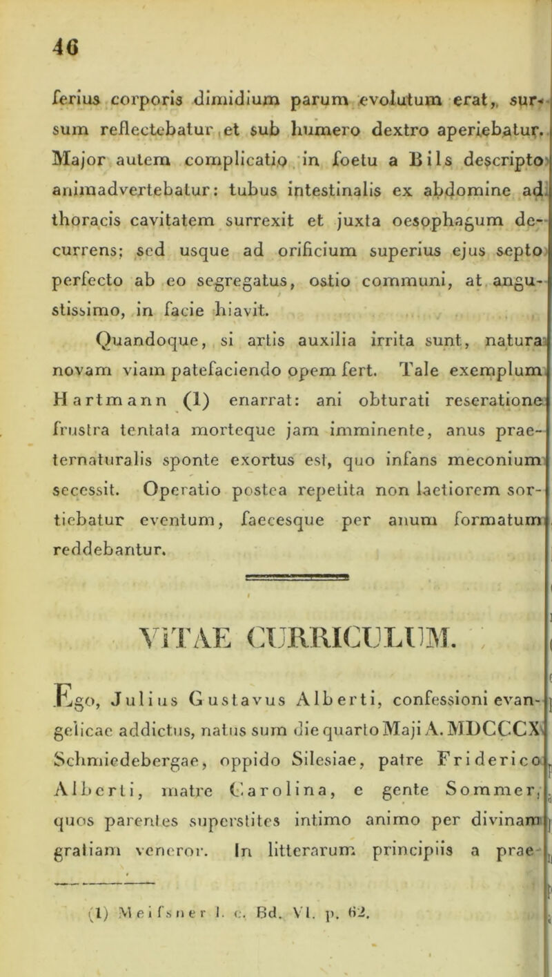 4G ferius corporis dimidium parum evolutum erat, sur* sum reflectebatur et sub humero dextro aperiebatur. Major autem complicatio in foetu a Bils descripto animadvertebatur: tubus intestinalis ex abdomine ad thoracis cavitatem surrexit et juxta oesophagum de- currens; sed usque ad orificium superius ejus septo perfecto ab eo segregatus, ostio communi, at angu- / stissimo, in facie hiavit. Quandoque, si artis auxilia irrita sunt, natura novam viam patefaciendo opem fert. Tale exemplum Hartmann (1) enarrat: ani obturati reseratione frustra tentata morteque jam imminente, anus prae- ternaturalis sponte exortus est, quo infans meconium secessit. Operatio postea repetita non laetiorem sor- tiebatur eventum, faecesque per anum formatum reddebantur. i i * ViTAE CURRICULIM. t Ego, Julius Gustavus Alberti, confessioni evan- gelicae addictus, natus sum die quarto Maji A. MDCCCX Schmiedebergae, oppido Silesiae, patre Friderico Alberti, matre (.'.aro lina, c gente Somnier,, quos parentes superstites intimo animo per divinam gratiam veneror. Iri litterarum principiis a prae