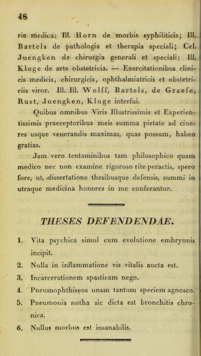 48 ria medica; III. Horn de morbis syphiliticis; III. Bartels de pathologia et therapia speciali; Cei. Juengken de chirurgia generali et speciali; 111. Kluge de arte obstetricia. — Exercitationibus clini- cis medicis, chirurgicis, ophthalmiatricis et obstetri- ciis viror. 111. 111. Wolff, Bartels, de Graefe, Rust, Juengken, Kluge interfui. / Quibus omnibus Viris Illustrissimis et Experien- tissimis praeceptoribus meis summa pietate ad cine- res usque venerandis maximas, quas possum, habeo gratias. \ Jam vero tentaminibus tam philosophico quam medico nec non examine rigoroso rite peractis, spero fore, ut, dissertatione thesibusque defensis, summi in utraque medicina honores in me conferantur. THESES DEFENDENDAE. 1. Vita psychica simul cum evolutione embryonis incipit. 2. Nulla in inflammatione vis vitalis aucta est. 3. Incarcerationem spasticam nego. 4. Pneumophthiseos unam tantum speciem agnosco. 5. Pneumonia notha sic dicta est bronchitis chro- nica.