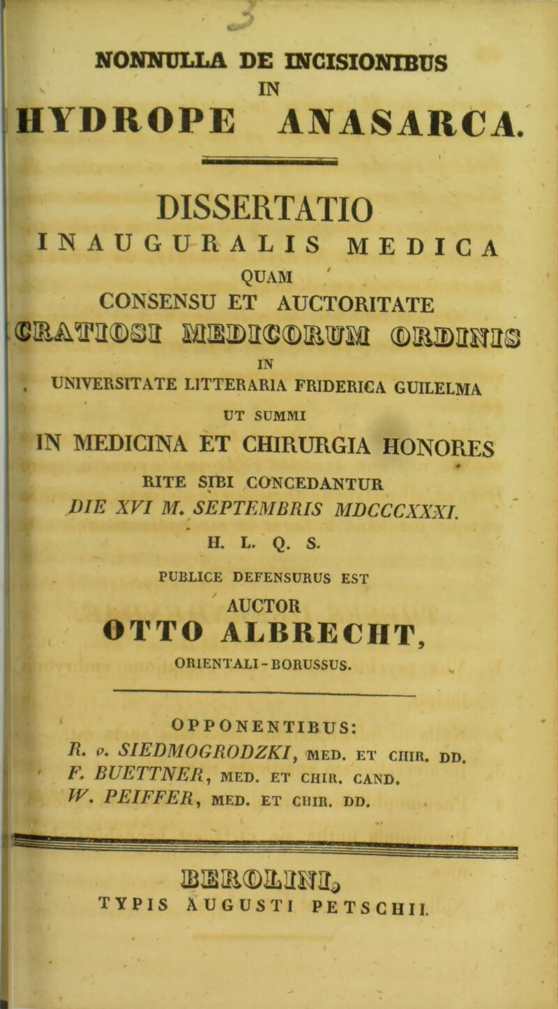 NONNULLA DE INCISIONIBUS IN HYDROPE ANASARCA. DISSERTATIO INAUGURALIS MEDICA QUAM ! CONSENSU ET AUCTORITATE i (BIEAITIl®©!! ©lEIDraUS IN . UNIVERSITATE LITTERARIA FRIDERICA GUILELMA UT SUMMI ' IN MEDICINA ET CHIRURGIA HONORES RITE SIBI CONCEDANTUR DIE XVI M, SEPTEMBRIS MDCCCXXXI. H. L. Q. S. PUBLICE DEFENSURUS EST ' AUCTOR OTTO ALBRECHT, ORIENTALI - BORUSSUS. : • OPPONENTIBUS: ' 7?. p. SIEDMOGRODZKI, med. et ciiir. dd. ’ F, RUETTNER, med. et CHIR. CAND, 1 ; IV. PEIFFERy med. et ciiir. dd. TYPIS AUCUSTI PETSCHII.