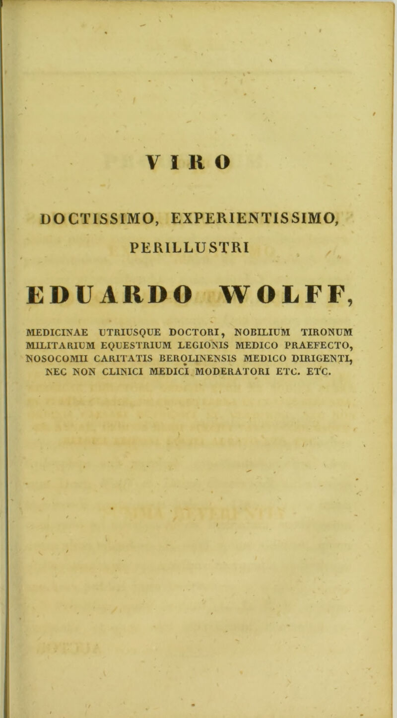 DOCTISSIMO, EXPERIENTISSIMO, PERILLUSTRI EDUARDO WOLFF, MEDICINAE DTRIUSQUE DOCTORI, NOBILIUM TIRONUM MILITARIUM EQUESTRIUM LEGIONIS MEDICO PRAEFECTO, NOSOCOMII CARITATIS BEROLINENSIS MEDICO DIRIGENTI, NEC NON CLINICI MEDICI MODERATORI ETC. El^C. /