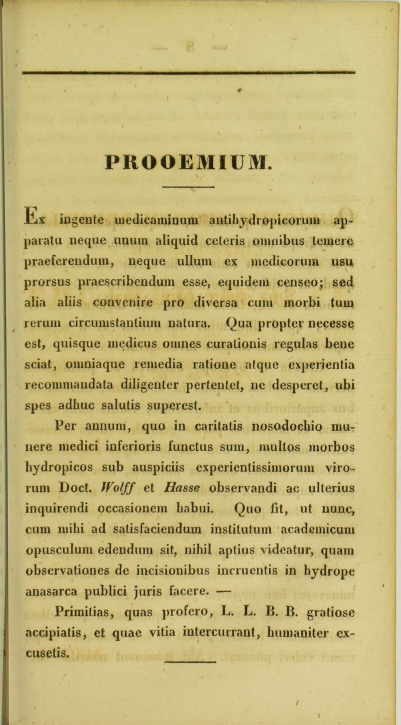 # PROOEMIUM. tiX ingente uiedicaininum aiitihydropieorimi ap- paratu neque unum aliquid celeris omnibus temere praeferendum, neque ullum ex medicorum usu prorsus praescribendum esse, equidem censeo; sed alia aliis convenire pro diversa cum morbi tum rerum circumstantium natura. Qua propter necesse est, quisque medicus omnes curationis regulas bene sciat, omniaque remedia ratione atque ex])erienfia recommandata diligenter pertentet, ne desperet, ubi spes adhuc salutis superesl. Per annum, quo in caritatis nosodochio hiut nere medici inferioris functus sum, multos morbos hydropicos sub auspiciis experientissimorum viro- rum Doct, Wotff et Hasse observandi ac ulterius inquirendi occasionem habui. Quo fit, ut nunc, cum mihi ad satisfaciendum institutum 'academicum opusculum edendum sit, nihil aptius videatur, quam observationes de incisionibus incruentis in hydrope anasarca publici juris facere. — Primitias, quas jirofero, L. L. 13. B. gratiose accipiatis, ct quae vitia intercurrant, humaniter ex- cusetis. / I