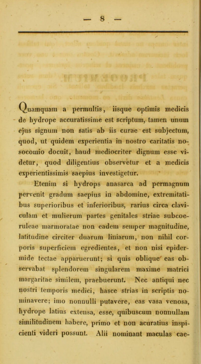 ' ? Quamquam a permultis, iisque optimis medicis i de bjdrope accuratissime est scriptum, tamen unum ejus signum non satis ab iis curae'est subjectum, quod, ut quidem experientia in nostro caritatis no-, socomio docuit, haud mediocriter dignum esse vi- detur, quod diligentius observetur et a medicis experientissimis saepius investigetur. Etenim si hydrops anasarca ad permagnum pervenit gradum saepius in abdomine, extremitati- bus superioribus et inferioribus, rarius circa clavi- culam et mulierum partes genitales striae subcoe- ruleae marmoratae non eadem semper magnitudine, latitudine circiter duarum liniarum, non nihil cor- poris superficiem egredientes, et non nisi epider- mide tectae apparuerunt; si quis oblique' eas ob- servabat splendorem singularem maxime matrici margaritae similem, praebuerunt. Nec antiqui nec nostri temporis medici, hasce strias in scriptis no- t minavere; imo nonnulli putavere, eas vasa venosa, hydrope latius extensa, esse, quibusciim nonnullam similitudinem habere, primo et non acuratius inspi- cienti videri possunt. Alii nominant maculas ' cae-