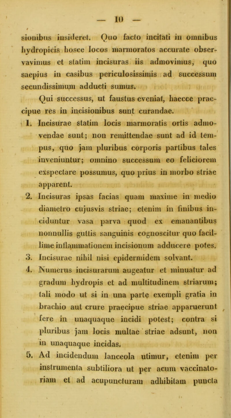 siuuibus iiisiilerel. Quo facto incitati iii omnibus hydropicis Iiosce locos iiiannoratos accurate obser- vavimus et Statilii incisuras iis adnioviiiius, quo saepius iii casibus periculosissimis ad successuiii secundissimiun adducti sumus. Qui successus, ut faustus eveniat, liaecce prae- cipue res in incisionibus sunt curandae. \ 1. Incisurae statim locis marmoratis ortis admo- vendae sunt; non remittendae sunt ad id teiii-* pus, quo jam pluribus corporis partibus tales inveniuntur; omnino successum eo feliciorem exspectare possumus, quo prius in morbo striae apparent. 2. Incisuras ipsas facias quam maxime in medio diametro cujusvis striae; etenim in finibus in- ciduntur vasa parva quod ex emanantibus nonnullis guttis sanguinis cognoscitur quo facil- lime iullaimiiationcm incisionum adducere potes. 3. Incisurae nihil nisi epidermidem solvant. d. Numerus incisurarum augeatur et minuatur ad gradum hydropis et ad multitudinem striarum; tali modo ut si in una partp exempli gratia in brachio aut crure praecipue striae apparuerunt ^ fere in unaquaque incidi potest; contra si pluribus jam locis multae' striae adsunt, non in unaquaque incidas. 5. Ad incidendum lanceola utimur, etenim per instrumenta subtiliora ut per acum vaccinalo- riam cl ad acupuueturam adhibitam puncta