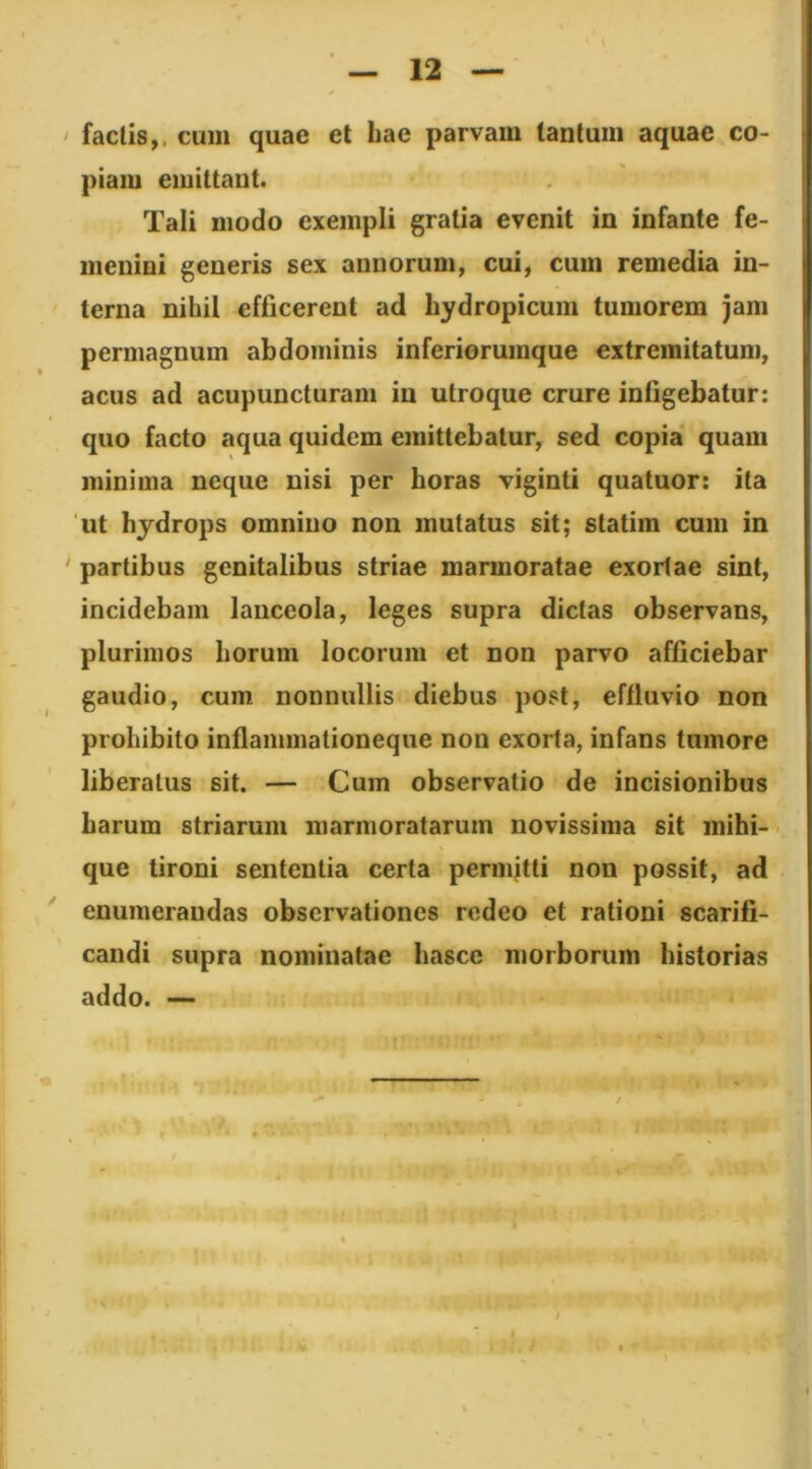 > faclis,. cum quae et hae parvam tantum aquae co- piam emittant. Tali modo exempli gratia evenit in infante fe- menini generis sex annorum, cui, cum remedia in- terna nihil efficerent ad hydropicum tumorem jam permagnum abdominis inferiorumque extremitatum, acus ad acupuncturam in utroque crure infigebatur: quo facto aqua quidem emittebatur, sed copia quam minima neque nisi per horas viginti quatuor: ita 'ut hydrops omnino non mutatus sit; statim cum in ' partibus genitalibus striae marmoratae exortae sint, incidebam lanceola, leges supra dictas observans, plurimos horum locorum et non parvo afficiebar gaudio, cum nonnullis diebus post, eftluvio non prohibito inflammationeque non exorta, infans tumore liberatus sit. — Cum observatio de incisionibus harum striarum marmoratarum novissima sit mihi-’, que tironi sententia certa permitti non possit, ad enumerandas observationes redeo et rationi scarifi- candi supra nominatae hasce morborum historias addo. — • ? f. 4