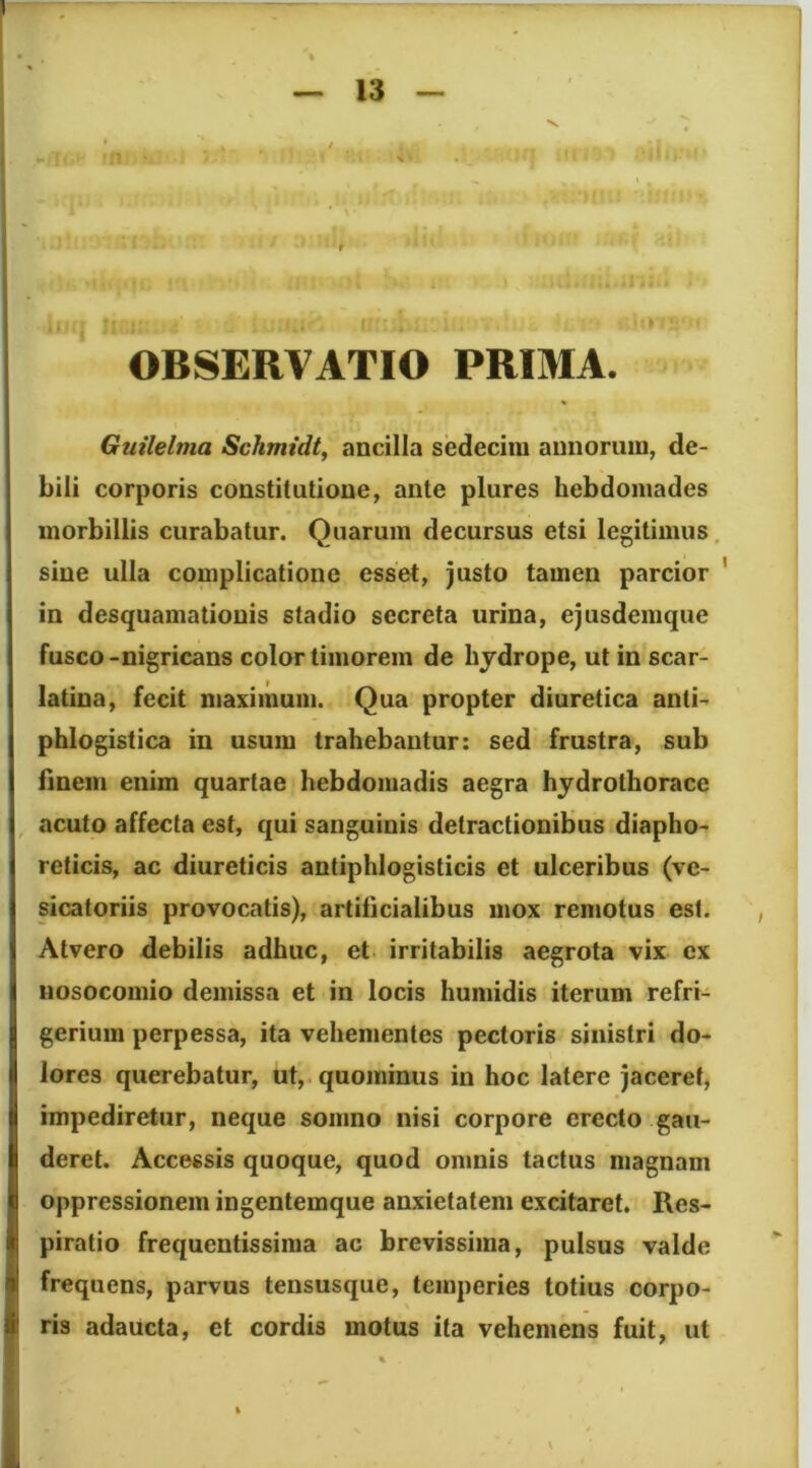 V >1 OBSERVATIO PRIMA. Guilelma Schmidt, ancilla sedecim annorum, de- bili corporis constitutione, ante plures hebdomades morbillis curabatur. Quarum decursus etsi legitimus, sine ulla complicatione esset, justo tamen parcior ' in desquamationis stadio secreta urina, ejusdemque fusco-nigricans color timorem de hjdrope, ut in scar- latina, fecit maximum. Qua propter diuretica anti- phlogistica in usum trahebantur: sed frustra, sub finem enim quartae hebdomadis aegra hydrothorace acuto affecta est, qui sanguinis detractionibus diapho- reticis, ac diureticis antiphlogisticis et ulceribus (ve- sicatoriis provocatis), artificialibus mox remotus est. Atvero debilis adhuc, et irritabilis aegrota vix ex nosocomio demissa et in locis humidis iterum refri- gerium perpessa, ita vehementes pectoris sinistri do- lores querebatur, ut, quominus in hoc latere jaceret, impediretur, neque somno nisi corpore erecto gau- deret. Accessis quoque, quod omnis tactus magnam oppressionem ingentemque anxietatem excitaret. Res- piratio frequentissima ac brevissima, pulsus valde frequens, parvus tensusque, temperies totius corpo- ris adaucta, et cordis motus ita vehemens fuit, ut