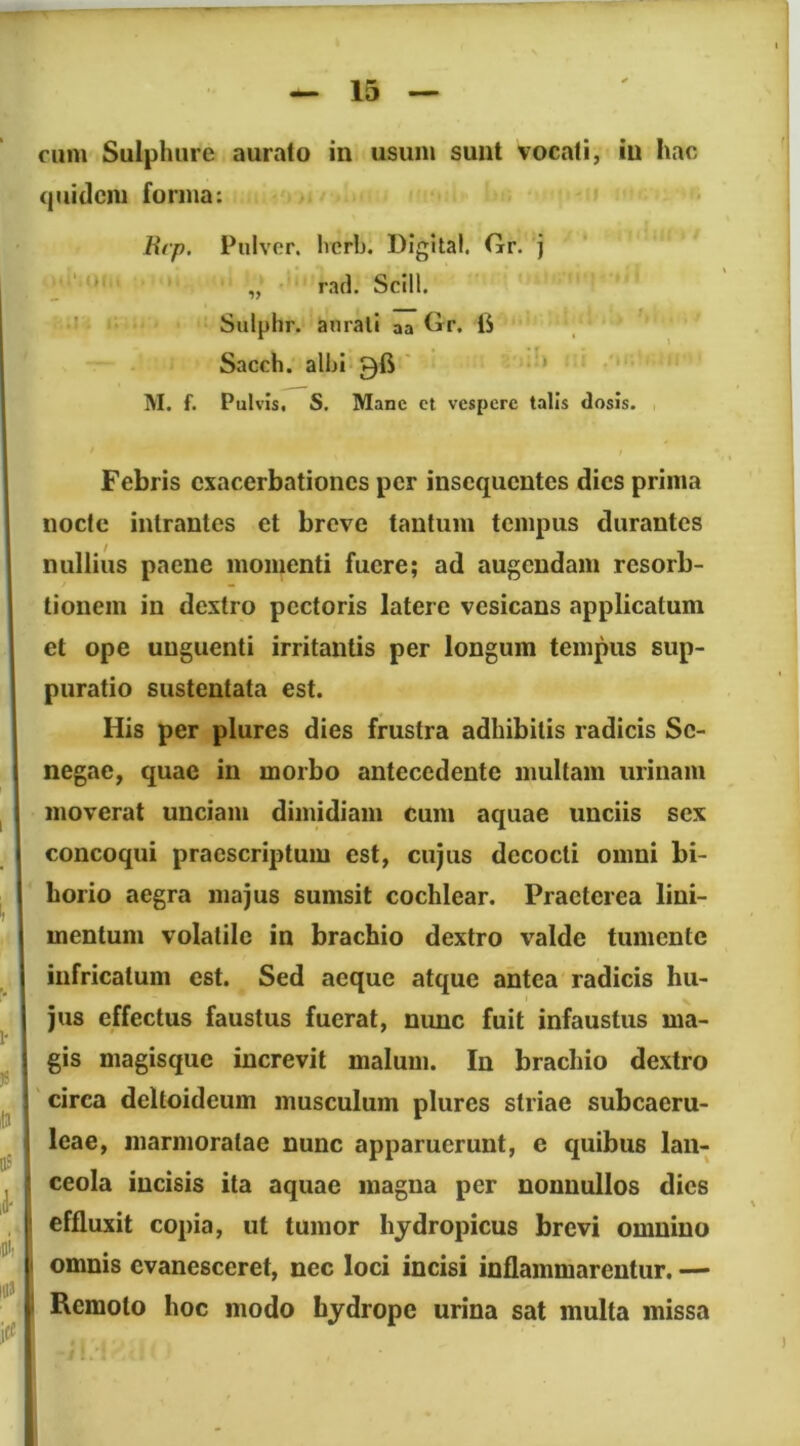 cum Sulphure aurato in usum sunt vocati, in hac quidem forma: Hrp. Pulver, herh, Digital. Gr. j „ rad. Scill. • '' Sulphr. aurati aa Gr. iS Sacch. alhl 96 ' * M. f. Pulvis, S. Mane et vespere talis dosis. t Febris exacerbationes per insequentes dies prima nocte intrantes et breve tantum tempus durantes nullius paene momenti fuere; ad augendam resorb- tionein in dextro pectoris latere vesicans applicatum et ope unguenti irritantis per longum tempus sup- puratio sustentata est. His per plures dies frustra adhibitis radicis Sc- negae, quae in morbo antecedente multam urinam moverat unciam dimidiam Cum aquae unciis sex concoqui praescriptum est, cujus decocti omni bi- horio aegra majus sumsit cochlear. Praeterea lini- mentum volatile in brachio dextro valde tumente infricatum est. Sed aeque atque antea radicis hu- jus effectus faustus fuerat, nunc fuit infaustus ma- gis magisque increvit malum. In brachio dextro circa deltoideum musculum plures striae subcaeru- leae, marmoratae nunc apparuerunt, e quibus lan- ceola incisis ita aquae magna per nonnullos dies effluxit copia, ut tumor hydropicus brevi omnino omnis evanesceret, nec loci incisi inflammarentur. — Remoto hoc modo hydrope urina sat multa missa