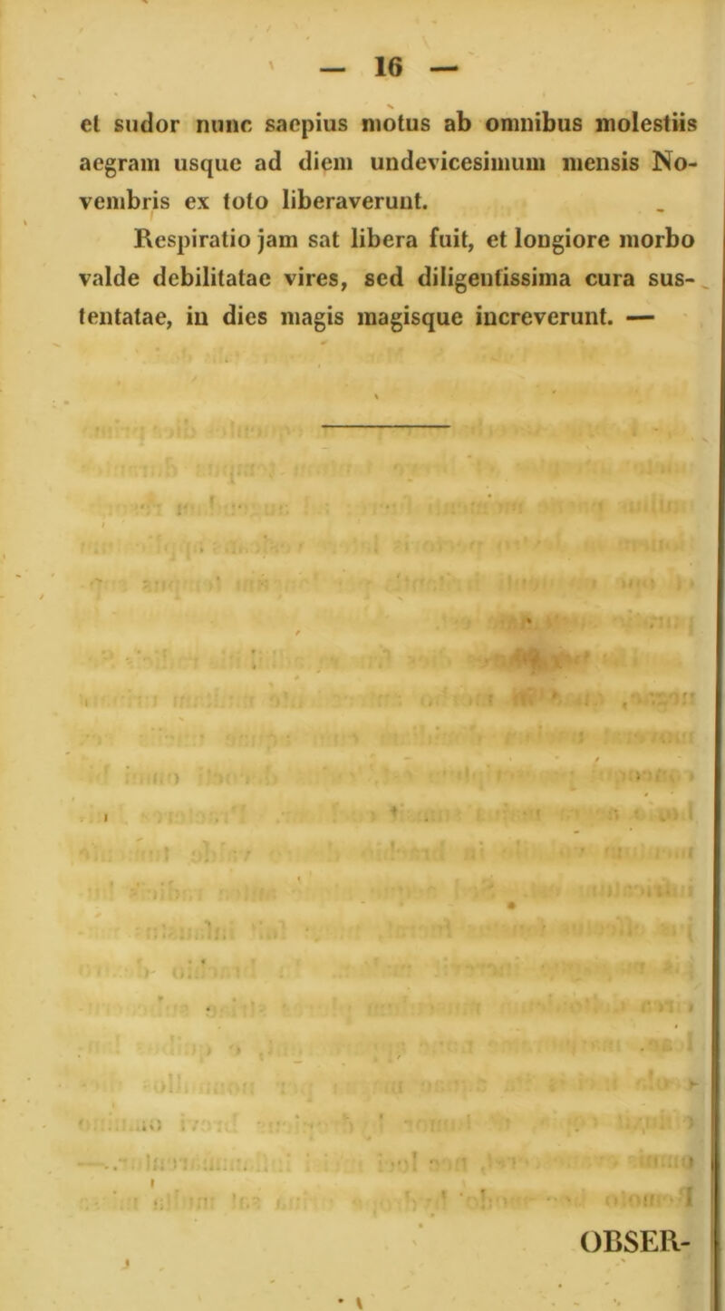 et sudor nunc saepius motus ab omnibus molestiis aegram usque ad diem undevicesimum mensis No- vembris ex toto liberaverunt. Respiratio jam sat libera fuit, et longiore morbo valde debilitatae vires, sed diligentissima cura sus- tentatae, in dies magis raagisque increverunt. — OBSER- • \