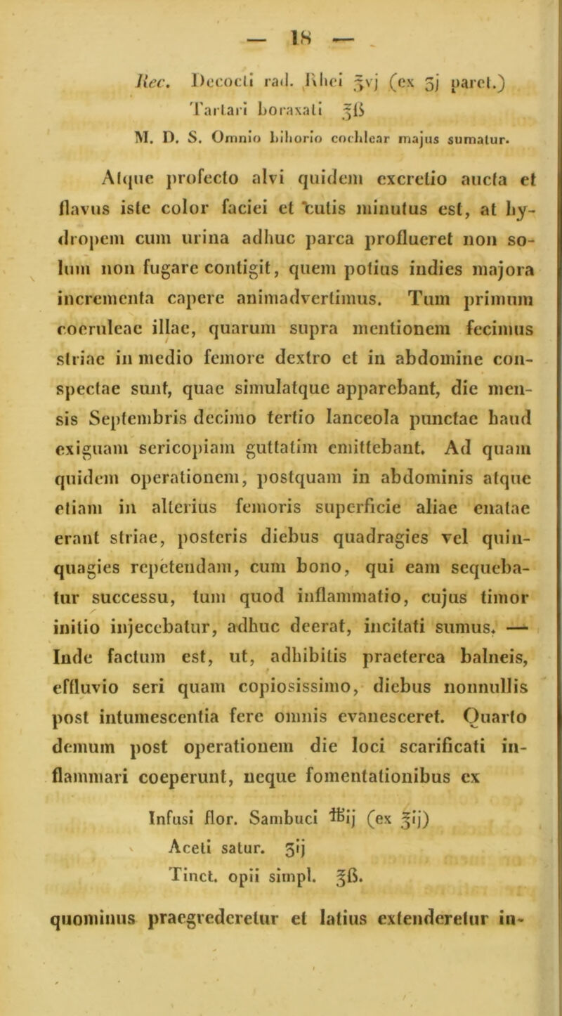 IS Uec. DccoclI rad. 5vj (ex 5j' parol.) Tarlari Loraxali M. D, S. Omnio Mliorio cochlear majus sumatur. Al(|iie profecto alvi quidem excrelio aucta et tlavus iste color faciei et Tcutis minutus est, at hy- dropem cum urina adhuc parca proflueret non so- lum non fugare contigit, quem potius indies majora incrementa capere animadvertimus. Tum primum coeruleae illae, quarum supra mentionem fecimus striae in medio femore dextro et in abdomine con- spectae sunt, quae simulatque apparebant, die men- sis Septembris decimo tertio lanceola punctae haud exiguam sericopiam guttatim emittebant. Ad quam quidem operationem, postquam in abdominis atque etiam in alterius femoris superficie aliae enatae erant striae, posteris diebus quadragies vel quin- quagies repetendam, cum bono, qui eam sequeba- tur successu, tum quod inflammatio, cujus timor initio injecebatur, adhuc deerat, incitati sumus. — lude factum est, ut, adhibitis praeterea balneis, effluvio seri quam copiosissimo, diebus nonnullis post intumescentia fere omnis evanesceret. Quarto demum post operationem die loci scarificati in- flammari coeperunt, neque fomentationibus ex Infusi flor. Sambuci 'l^ij (ex 5ij) Aceti satur. 5!] Tinct. opii simpl. quominus praegrederetur et latius extenderetur in-