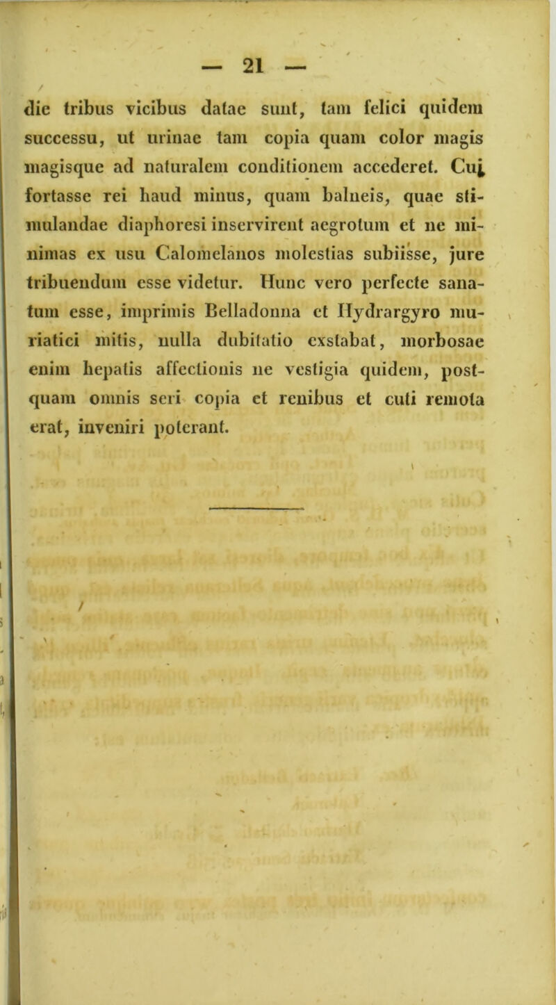 die tribus vicibus datae suiit, tam felici quidem successu, ut urinae tam copia quam color magis magisque ad naturalem conditionem accederet. Cu^ fortasse rei haud minus, quam balneis, quae sti- mulandae diaphoresi inservirent aegrotum et ne mi- nimas ex usu Calomelanos molestias subiisse, jure tribuendum esse videtur. Hunc vero perfecte sana- tum esse, imprimis Belladoiina et Ilydrargyro mu- riatici mitis, nulla dubitatio exstabat, morbosae enim hepatis affectionis ne vestigia quidem, post- quam omnis seri' copia ct renibus et cuti remota erat, inveniri poterant. /