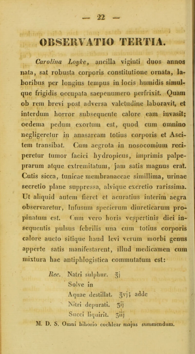 Carolma Loykcy ancilla vigiuti duos annos nata, sat robusta corporis constitutione ornata, la- boribus per longius tempus in locis humidis simul- que frigidis occupata saepenumero perfrixit. Quam ob rem brevi post adversa valetudine laboravit, et interdum horror subsequente calore eam invasit; oedema pedum exortum est, quod cum omnino negligerelur in anasarcam lotius corporis et Asci- tem transibat, Caim aegrota in nosocomium reci- peretur tumor faciei livdro])icus, imprimis palpe- prarum atque extremitatum, jam satis magnus erat. Cutis sicca, tunicae membranaceae simillima, urinae secretio plane suppressa, alvique excretio rarissima. Ut aliquid autem fieret et acuratius inierim aegra observaretur. Infusum specierum diureticarum pro- pinatum est. ( um vero horis vespertinis diei in- sequentis ])ulsus febrilis una cum totius corporis calore aucto sitique haud levi verum morbi genus apperfe satis manifestarent, illud medicamen cum mixtura hac antiphlogistica commutatum est; Rec. NatrI sulphur, Solve in Aquae destillat, §vj} adde Nitri dc[)urali. 5lj .... Succi Ilqulrlt. 5*'j M. D. S. O iddI biliorio cuchlcar ni.‘iju$ sunmicnduin.