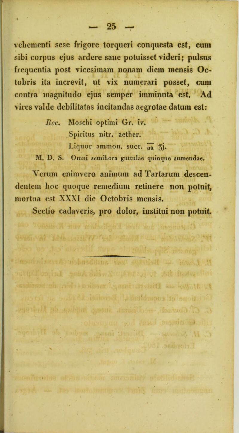 vehementi sese frigore torqueri conquesta est, cum sibi corpus ejus ardere sane potuisset videri; pulsus frequentia post vicesimam nonam diem mensis Oc- tobris ita increvit, ut vix numerari posset, cum contra magnitudo ejus semper imminuta est. Ad vires valde debilitatas incitandas aegrotae datum est: Rec. Moschi optimi Gr. iv. Spiritus nitr. aether. Liquor ammon. succ. ^ 5J. M, D. S. Omni semihora guttulae quinque sumendae. Verum enimvero animum ad Tartarum descen- dentem hoc quoque remedium retinere non potuit, mortua est XXXI dic Octobris mensis. Sectio cadaveris, pro dolor, institui non potuit. /