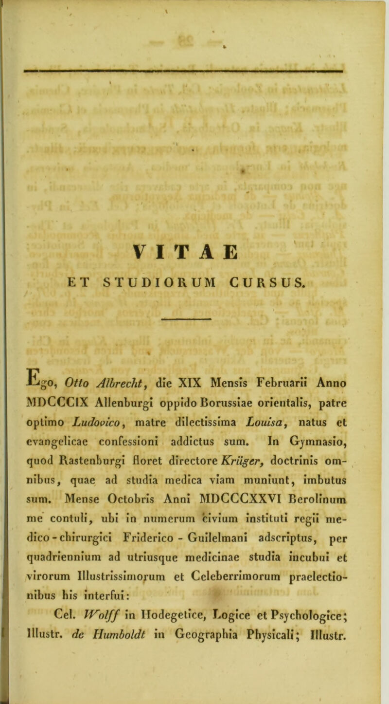 \ »'I VITAE ET STUDIORUM CURSUS. Ego, Otto Alhrechtf die XIX Mensis Februarii Anno MDCCCIX Allenburgi oppido Borussiae orientalis, patre optimo Ludovico^ matre dilectissima Louisa, natus et evangelicae confessioni addictus sum. In Gj^mnasio, quod RastenburgI floret directore Kriiger, doctrinis om- ^ nibus, quae ad studia medica viam muniunt, imbutus sum. Mense Octobris Anni MDGCCXXVI Berollnum me contuli, ubi In numerum civium instituti regii me- dico - chirurgici Friderico - Guilelmani adscriptus, per quadriennium ad utriusque medicinae studia incubui et virorum Illustrissimorum et Celeberrimorum praelectio- nibus bis interfui: Cei. Wolff In Hodegetlce, Logice et Psychologice; lllustr. dc Humboldt in Geographia Physicali; Illustr.