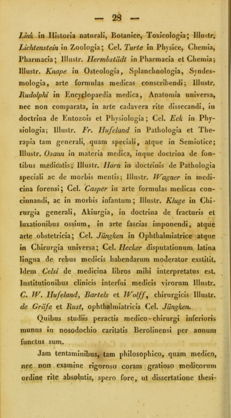 Link in Historia naturali, Botanice, Toxicologia; lllu.str. Lichtenstein In Zoologla; Cei. Turte in Physice, Chemia, Pharmacia; Illustr. Hermbstadt In Pharmacia et Chemia; lllustr. Knape In Osteologia, Splanchnologia, Sjndes- inologla, arte formulas medicas conscribendi; lllustr. Rudolphi in Encyflopaedia medica, Anatomia universa, nec non comparata, in arte cadavera rite dissecandi, in doctrina de Entozois et Physiologia; Cei. Eck in Phy- siologia; lllustr. Fr. Hufeland in Palhologla et The- rapia tam generali, quam speciali, atque In Semlotice; lllustr. Osann In materia medica, Inque doctrina de fon- * tihus medicatis; lllustr. Horn in doctrinis de Pathologia speciali ac de morbis mentis; lllustr. IVagner in medi- cina forensi; Cei. Casper In arte formulas medicas con- • cinnandi, ac in morbis infantum; lllustr. Kluge in Chi- rurgia generali, Akiurgla, In doctrina de fracturis et luxationibus ossium, in arte fascias imponendi, atque arte obstetricia; Ccl. Jiingken in Ophthalmlatrice atque in Chirurgia universa; Cei. Hecker disputationum latina lingua de rebus medicis habendarum moderator exstitit. V Idem Celsi de medicina libros mihi interpretatus est. Institutionibus clinicis Interfui medicis virorum lllustr. C. JV. Hufelandy Bartels et IVolffj chirurgicis lllustr. de Graje et Kust^ ophthalmlatrlcls Cei. Jiingken. Quibus studiis peractis medico-chirurgi inferioris munus in nosodochlo caritatis Berollnensi per annum functus sum. Jam tentaminibus, tam philosophico, quam medico, nec non examine rlgoroso coram gratioso medicorum ordine rite absolutis, spero fore, ut dissertatione thesi-