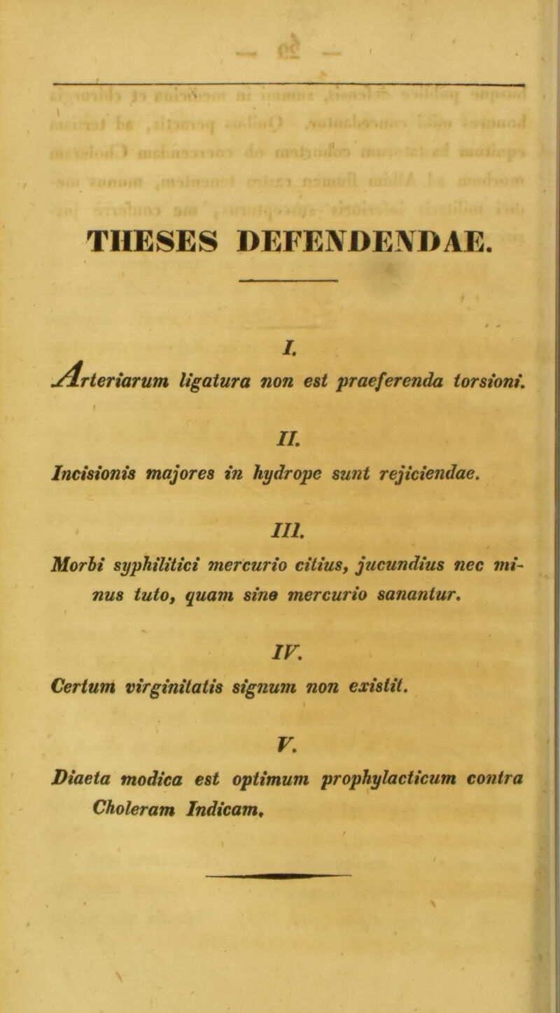 '1- \ («!■ Vr/n:; f^. . 1 I* ,r. n.--T‘. ,'■ ‘ ■“'A rrrhAiA THESES DEFENDENDAE. I. j4Tteriarum ligatura non est praeferenda torsioni. II. Incisionis majores in hydrope sunt rejiciendae. III. Morbi syphilitici mercurio citius, jucundius nec mi- nus tuto, quam sine mercurio sanantur. IV. Certum virginitatis signum non exislit. V. Diaeta modica est optimum prophylacticum contra Choleram Indicam^