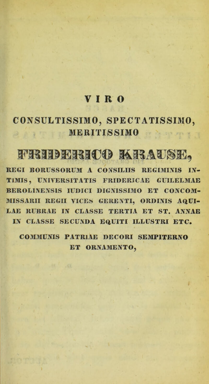 VIRO CONSULTISSIMO, SPECTATISSIMO, MERITISSIMO FasiuEMac© REGI BORUSSORUM A CONSILIIS REGIMINIS IN- TIMIS, UNIVERSITATIS FRIDERICAE GUILELMAE BEROLINENSIS IUDICI DIGNISSIMO ET CONCOM- MISSARII REGII VICES GERENTI, ORDINIS AQUI- LAE RUBRAE IN CLASSE TERTIA ET ST. ANNAE IN CLASSE SECUNDA EQUITI ILLUSTRI ETC. COMMUNIS PATRIAE DECORI SEMPITERNO l ET ORNAMENTO, \