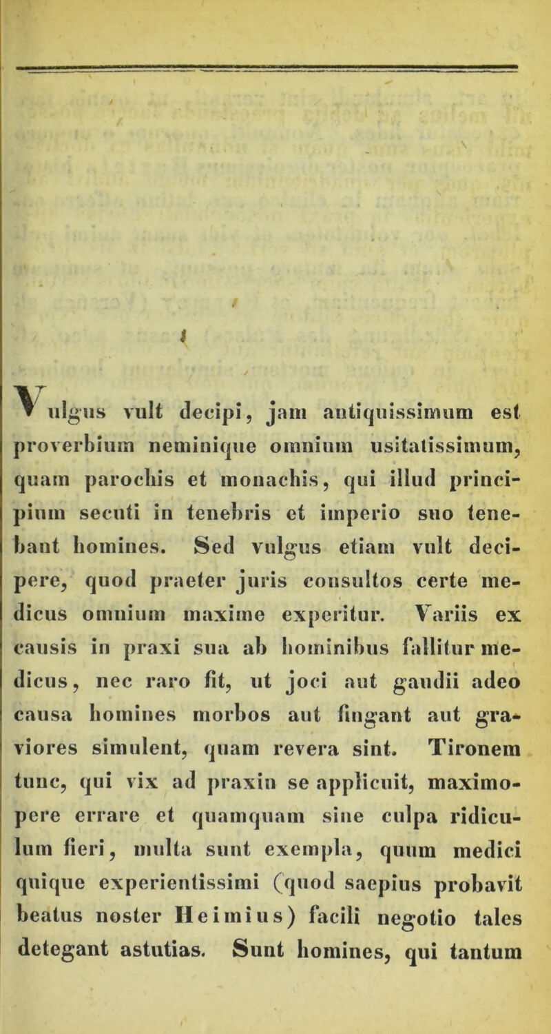 1 / ▼ ulgus vult decipi, jam antiquissimum est proverbium neminique omnium usitatissimum, quam parochis et monachis, qui illud princi- pium secuti in tenebris et imperio suo tene- bant homines. Sed vulgus etiam vult deci- pere, quod praeter juris consultos certe me- dicus omnium maxime experitur. Variis ex causis in praxi sua ab hominibus fallitur me- dicus, nec raro fit, ut joci aut gaudii adeo causa homines morbos aut fingant aut gra- viores simulent, quam revera sint. Tironem tunc, qui vix ad praxin se applicuit, maximo- pere errare et quamquam sine culpa ridicu- lum fieri, multa sunt exempla, quum medici quique experientissimi (quod saepius probavit beatus noster Ile imius) facili negotio tales detegant astutias. Sunt homines, qui tantum