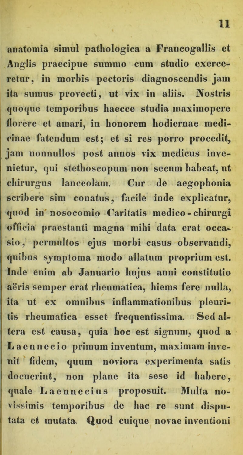 anatomia simul pathologica a Francogallis et Anglis praecipue summo cum studio exerce- retur, in morbis pectoris diagnoscendis jam ita sumus provecti, ut vix in aliis. Nostris quoque temporibus haecce studia maximopere florere et amari, in honorem hodiernae medi- cinae fatendum est; et si res porro procedit, jam nonnullos post annos vix medicus inye- nietur, qui stethoscopum non sccum habeat, ut chirurgus lanceolam. Cur de aegophonia scribere sim conatus, facile inde explicatur, quod in'nosocomio Caritatis medico - chirurgi officia praestanti magna mihi data erat occa~ sio, permultos ejus morbi casus observandi, quibus sjmptoma modo allatum proprium est. Inde enim ah Januario hujus anni constitutio aeris semper erat rheumatica, hiems fere nulla, ita ut ex omnibus inflammationibus pleuri- tis rheumatica esset frequentissima. Sed al- tera est causa, quia hoc est signum, quod a Laennecio primum inventum, maximam inve- nit fidem, quum noviora experimenta satis docuerint, non plane ita sese id habere, quale Laennecius proposuit. Multa no- vissimis temporibus de hac re sunt dispu- tata et mutata. Quod cuique novae inventioni