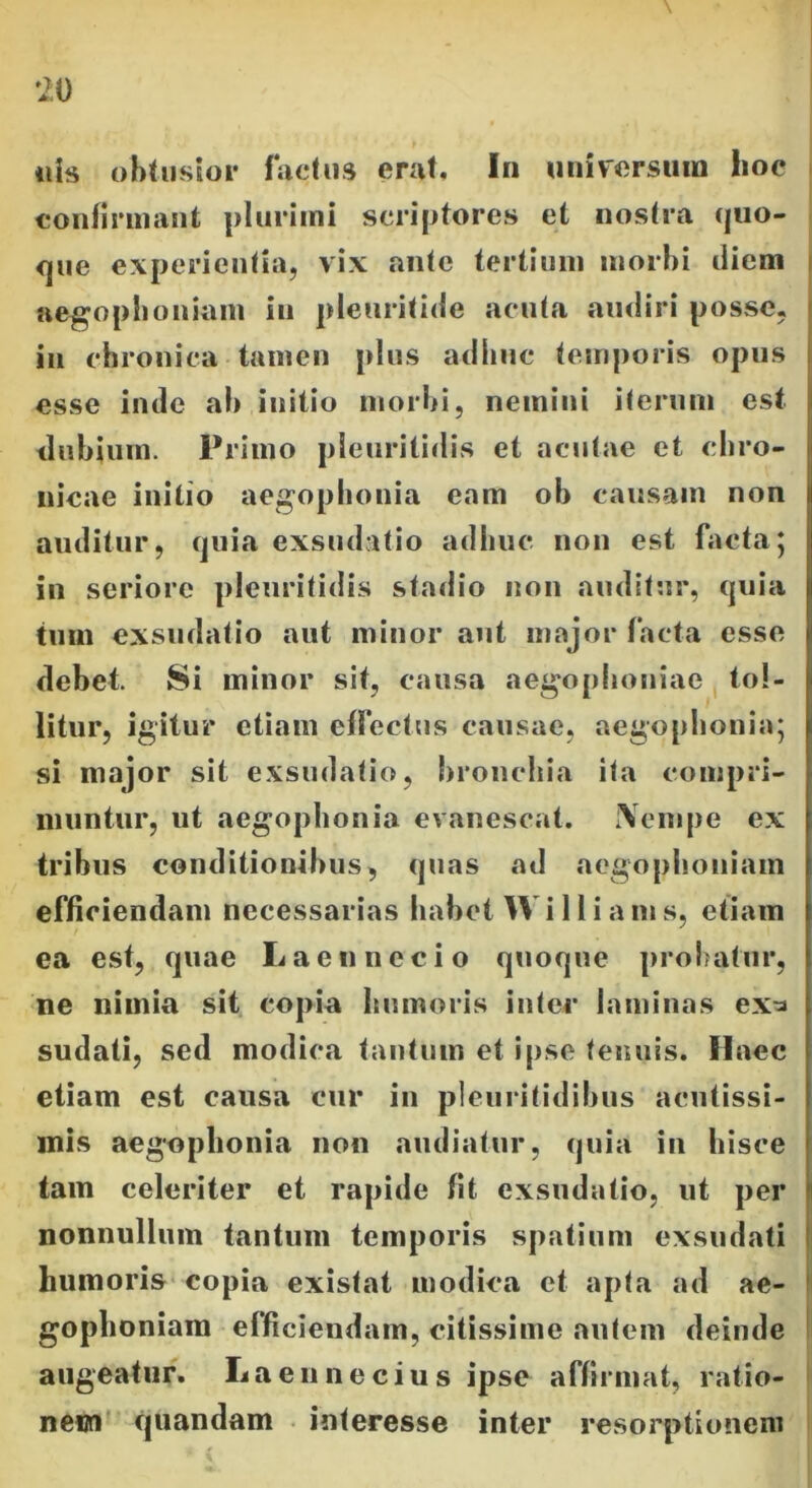 tiis obtusior factus erat. In universum hoc confirmant plurimi scriptores et nostra quo- que experientia, vix .ante tertium morbi diem aegophoniam iu pleuritide acuta audiri posse, iu chronica tamen plus adhuc temporis opus esse inde ab initio morbi, nemini iterum est dubium. Primo pleuritidis et acutae et chro- nicae initio aegophonia eam ob causam non auditur, quia exsudat io adhuc non est facta * in seriore pleuritidis stadio non auditur, quia tum exsudatio aut minor aut major facta esse debet. Si minor sit, causa aegophoniae tol- litur, igitur etiam effectus causae, aegophonia; si major sit exsudatio, bronchia ita compri- muntur, ut aegophonia evanescat. fVenipe ex tribus conditionibus, quas ad aegophoniam efficiendam necessarias habet W i 11 i a m s, etiam ea est, quae Laeti necio quoque probatur, ne nimia sit copia humoris inter laminas ex^ sudati, sed modica tantum et ipse teimis. Haec etiam est causa cur in pleuritidibus acutissi- mis aegophonia non audiatur, quia in hisce tam celeriter et rapide fit exsudatio, ut per nonnullum tantum temporis spatium exsudati humoris copia existat modica et apta ad ae- gophoniam efficiendam, citissime autem deinde augeatur. Laen ne cius ipse affirmat, ratio- nem quandam interesse inter resorptionem