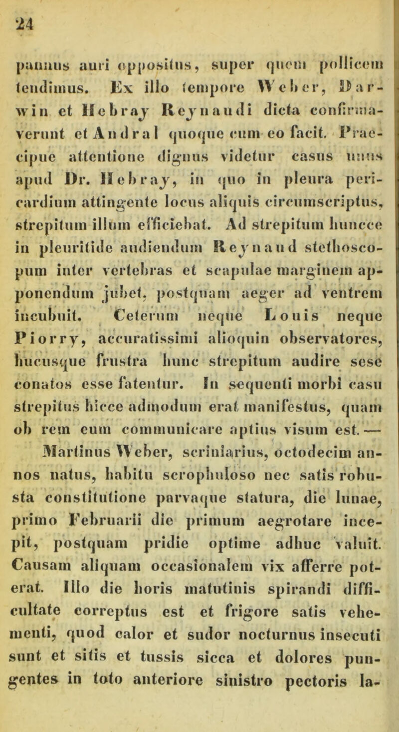 pannus auri oppositus, super quem pollicem tendimus. Fx illo (empore W e lier, Par- win et Hebraj Rejnaudi dicta confirma- verunt et A n d r a 1 quoque eum eo facit. Prae- cipue attentione dignus videtur casus unus apud I)r. Hebraj, in quo in pleura peri- cardium attingente locus aliquis circumscriptus, strepitum illum efficiebat. Ad strepitum liuncce in plcuritide audiendum Revnaud stethosco- pum inter vertebras et scapulae marginem ap- ponendum jubet, postquam aeger ad ventrem incubuit, (Ceterum neque Louis neque Piorry, accuratissimi alioquin observatores, hucusque frustra hunc strepitum audire sese conatos esse fatentur. In sequenti morbi casu strepitus hicce admodum erat, manifestus, quam ob rem eum communicare aptius visum est.— Martinus Heber, scriniarius, octodecim an- nos natus, habitu scrophnloso nec satis robu- sta constitutione pnrvaque statura, die lunae, primo Februarii die primum aegrotare ince- pit, postquam pridie optime adhuc valuit. Causam aliquam occasionalem vix afferre pot- erat. Ilio die horis matutinis spirandi diffi- cultate correptus est et frigore satis vehe- menti, quod calor et sudor nocturnus insecuti sunt et sitis et tussis sicca et dolores pun- gentes in toto anteriore sinistro pectoris Ia-