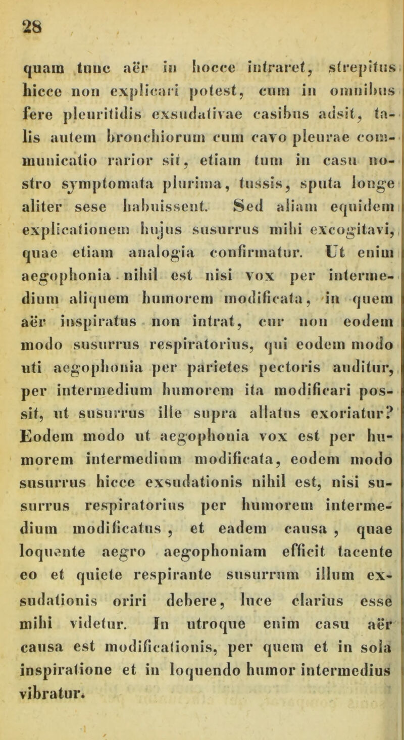 quam tunc aer iu liocce intraret, strepitus liicce non explicari potest, cuin in omnibus fere pleuritidis exsudativae casibus adsit, ta- lis autem bronchiorum cum cavo pleurae com- municatio rarior sit, etiain tum in casu no- stro sjmptomata plurima, tussis, sputa longe aliter sese habuissent. Sed aliam equidem explicationem hujus susurrus mihi excogitavi, quae etiam analogia confirmatur. Ut enim aegophonia nihil est nisi vox per interme- dium aliquem humorem modificata, in quem aer inspiratus non intrat, cur non eodem modo susurrus respiratorius, qui eodem modo uti aegophonia per parietes pectoris auditur, per intermedium humorem ita modificari pos- sit, ut susurrus ille supra allatus exoriatur? Eodem modo ut aegophonia vox est per hu- morem intermedium modificata, eodem modo susurrus hicce exsudationis nihil est, nisi su- surrus respiratorius per humorem interme- dium modificatus , et eadem causa , quae loquente aegro aegophoniam efficit tacente eo et quiete respirante susurrum illuni ex- sudationis oriri debere, luce clarius esse mihi videtur. in utroque enim casu aer causa est modificationis, per quem et in sola inspiratione et in loquendo humor intermedius vibratur.