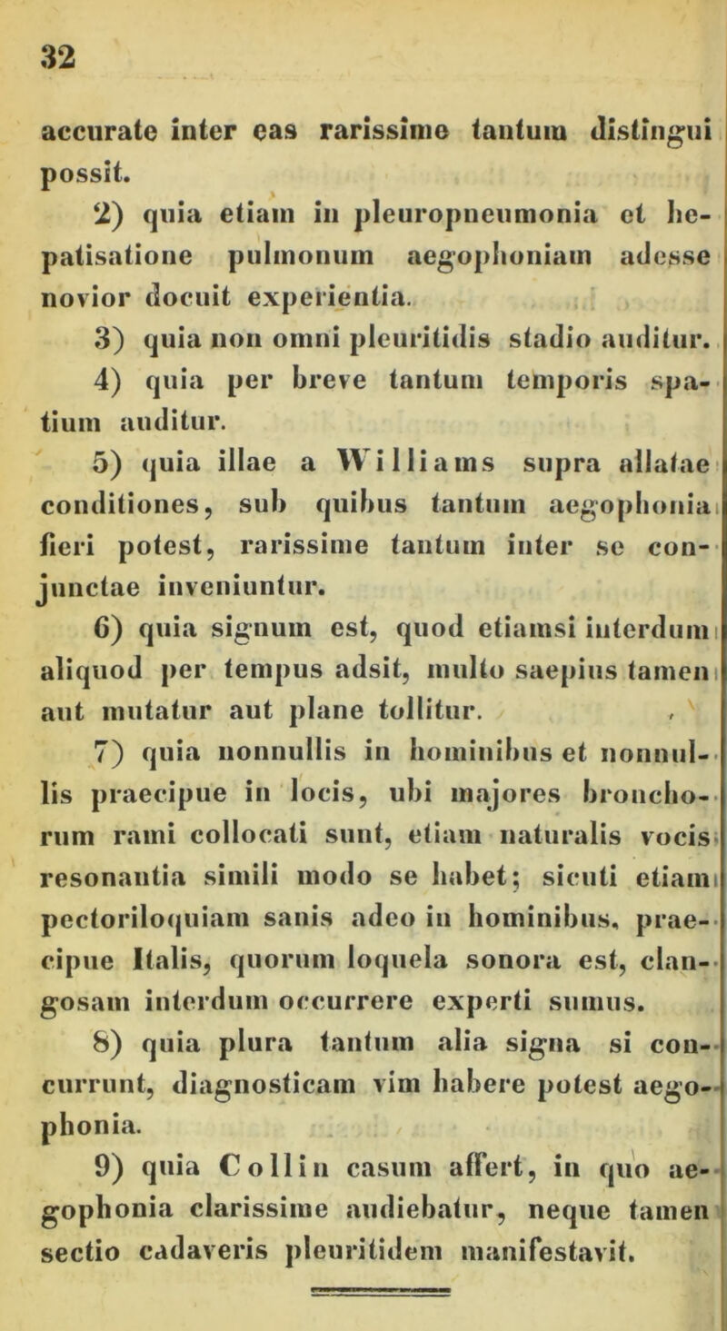 accurate inter eas rarissime tantuiu distingui possit. 2) quia etiam in pleuropneumonia et he- patisatione pulmonum aegophoniam adesse novior docuit experientia. 3) quia non omni plcuritidis stadio auditur. 4) quia per breve tantum temporis spa- tium auditur. 5) quia illae a Williams supra allatae conditiones, sub quibus tantum aegophonia fieri potest, rarissime tantum inter se con- junctae inveniuntur. 6) quia signum est, quod etiamsi interdum i aliquod per tempus adsit, multo saepius tamen: aut mutatur aut plane tollitur. 7) quia nonnullis in hominibus et nonnul- lis praecipue in locis, ubi majores broncho- rum rami collocati sunt, etiam naturalis vocis resonantia simili modo se habet; sicuti etiami pectoriloquiam sanis adeo in hominibus, prae- cipue Italis, quorum loquela sonora est, clan- gosain interdum occurrere experti sumus. 8) quia plura tantum alia signa si con- currunt, diagnosticam vim habere potest aego- phonia. 9) quia Coli in casum affert, in quo ae- gophonia clarissime audiebatur, neque tamen sectio cadaveris pleuritidem manifestavit.