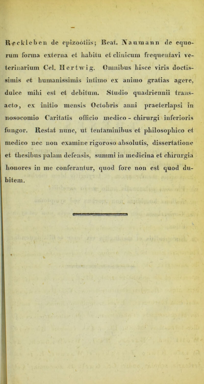 lVfcklcbcn de epizobtiis; Beat. Na ani an n de equo- rum forma externa et habitu et clinicum frequentavi ve- terinarium Cei. Hcrtivig. Omnibus liisce viris doctis- simis et humanissimis intimo ex animo gratias agere, dulce mihi est et debitum. Studio quadriennii trans- acto, ex initio mensis Octobris anni praeterlapsi in nosocomio Caritatis officio medico - chirurgi inferioris fungor. Restat nunc, ut tentaminibus et philosophico et medico nec non examine rigoroso absolutis, dissertatione et thesibus palam defensis, summi in medicina et chirurgia honores in me conferantur, quod fore non est quod du- bitem.