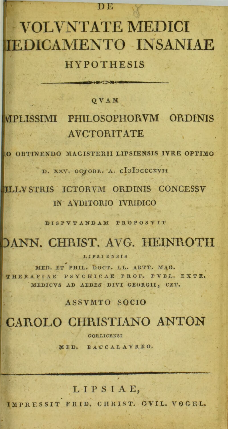 VOLVNTATE MEDICI IEDICAMENTO INSANIAE HYPOTHESIS m.. —TI1 T — QVAM VIPLISSIMI PHILOSOPHORVM ORDINIS AVCTORITATE O OBTINENDO MAGISTERII LITSIENSIS IVRE OPTIMO D. XXV. OCyOBR. A. cTjIdCCCXVII ILLYSTRIS ICTORVM ORDINIS CONCESSY IN AYBITORIO IVRIDICO DISPVTAKDAM TROPOS V IT DANN. CHRIST. AVG. HEINROTH ■' % I. IPSI ENSIS MET). ET PIIIE. l)OCT. LL. ARTT. M4G. THERAPIAE PSYCHICAE PROF.. FVBB. E X T H. MEDICVS AD AEDES* DIVI GEORGII, CET. * « ASSVMTO SOCIO CAROLO CHRISTIANO ANTON GORLICENSI MED. IACCALAVRIO. LIPSIAE, V ' IMPRESSIT FRID. CHRIST. GVIL. YOGEL.