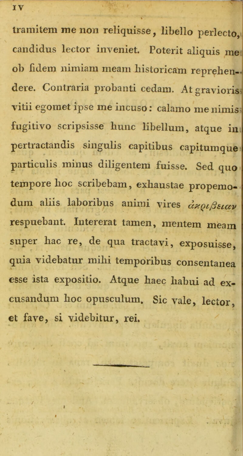 N tramitem me non reliquisse, libello perlecto, candidus lector inveniet. Poterit aliquis me ob fidem nimiam meam historicam reprehen- dere. Contraria probanti cedam. At gravioris vitii egomet ipse me incuso: calamo me nimis fugitivo scripsisse hunc libellum, atque ini pertractandis singulis capitibus capitumque particulis minus diligentem fuisse. Sed quo tempore hoc scribebam, exhaustae propemo- dum aliis laboribus animi vires axQcfisiav respuebant. Intererat tamen, mentem meam supei hac le, de qua tractavi, exposuisse, quia videbatur mihi temporibus consentanea esse ista expositio. Atque haec habui ad ex- cusandum hoc opusculum. Sic vale, lector, et fave, si videbitur, rei. / i i \ *