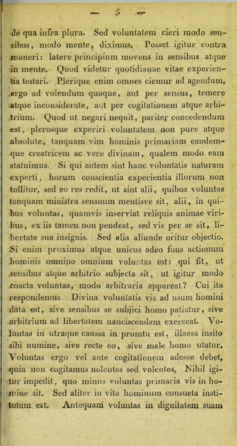 de qua infra plura. Sed voluntatem cieri modo sen- sibus, modo mente, diximus. Posset igitur contra moneri: latere principium movens in sensibus atque in mente. Quod videtur quotidianae vitae experien- tia testari. Plerique enim omnes ciemur ad agendum, ergo ad volendum quoque, aut per sensus, teiuere atque inconsiderate, aut per cogitationem atque arbi- trium. Quod ut negari nequit, paritep concedendum est, plerosque experiri voluntatem non pure atque absolute, tanquam vim hominis primariam eandem- que creatricem ac vere divinam, qualem modo eam statuimus. Si qui autem sint hanc voluntatis naturam experti, horum conscientia experientia illorum non tollitur, sed eo res redit, ut sint alii, quibus voluntas tanquam ministra sensuum mentisve sit, alii, in qui- bus voluntas, quamvis inserviat reliquis animae viri- bus, ex iis tamen non pendeat, sed vis per se sit, li- bertate sua insignis. Sed alia aliunde oritur objectio. Si enim proximus atque unicus adeo fons actionum hominis omnino omnium volur.tas est: qui lit, ut sensibus atque arbitrio subjecta sit, ut igitur modo coacta voluntas, modo arbitraria appareat? Cui ita respondemus Divina voluntatis vis ad usum homini data est, sive sensibus se subjici homo patiatur, sive arbitrium ad libertatem nanciscendam exerceat. Vo- luntas in utraque caussa in promtu est, illaesa insito sibi numine, sive recte eo, sive malo homo utatur. Voluntas ergo vel ante cogitationem adesse debet, quia non cogitamus nolentes sed volentes. Nihil igi- tur impedit, quo minus voluntas primaria vis in ho- mine sit. Sed aliter in vita hominum consueta insti- tutum est. Antequam voluntas in dignitatem suam