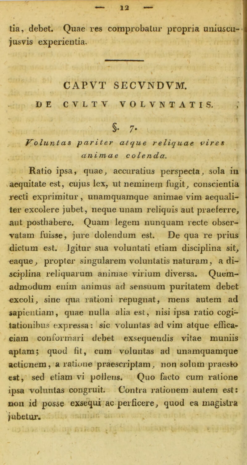 tia, debet. Quae res comprobatur propria uniuscu- jusvis experientia. \ CAPVT SECVNDVM. DE CVLTV VOLVN TATIS. §• 7* Volunt as pariter atque r eliquae vires animae colenda. Ratio ipsa, quae, accuratius perspecta, sola in aequitate est, cujus lex, ut neminem iugit, conscientia recti exprimitur, unamquamque animae vim aequali- ter excolere jubet, neque unam reliquis aut praeferre, aut. posthabere. Quam legem nunquam recte obser- vatam fuisse, jure dolendum est. De qua re prius dictum est. Igitur sua voluntati etiam disciplina sit, eaque, propter singularem voluntatis naturam, a di- sciplina reliquarum animae virium diversa. Quem- admodum enim animus ad sensuum puritatem debet excoli, sine qua rationi repugnat, mens autem ad sapientiam, quae nulla alia est, nisi ipsa ratio cogi- tationibus expressa: sic voluntas ad vim atque effica- ciam conformari debet exsequendis vitae muniis aptam; quod fit, cum voluntas ad unamquamque actionem, a ratione praescriptam, non solum praesto est, sed etiam vi poliens. Quo facto cum ratione ipsa voluntas congruit. Contra rationem autem est: non id posse exsequi ac perficere, quod ea magistra jubetur. i.., m l