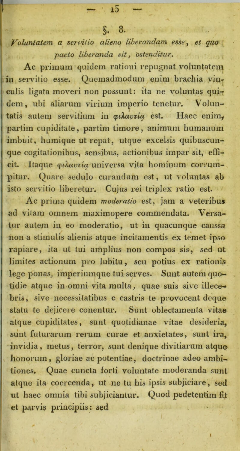 [ Voluntatem a servitio alieno liberandam esse, et quo jpacto liberanda sit, 'ostenditur. Ac primum quidem ratioui repugnat voluntatem l in servitio esse. Quemadmodum enim brachia vin- culis ligata moveri non possunt: ita ne voluntas qui- dem, ubi aliarum virium imperio tenetur. Volun- tatis autem servitium in cpiluvxia est. Haec enimy partirn cupiditate, partim timore, animum humanum imbuit, humique ut repat, utque excelsis quibuscun- que cogitationibus, sensibus, actionibus impar sit, effi- cit. Itaque cpUuvxtq universa vita hominum corrum- pitur. Quare sedulo curandum est, ut voluntas ab isto servitio liberetur. Cujus rei triplex ratio est. Ac prima quidem moderatio est, jam a veteribus ad vitam omnem maximopere commendata. Versa- tur autem in eo moderatio, ut in quacunque caussa non a stimulis alienis atque incitamentis ex lemet ipso rapiare, ita ut lui amplius non compos sis, sed ut limites actionum pro lubilu, seu potius ex rationis lege ponas, imperiumque tui serves. Sunt autem quo- tidie atque in omni vita multa, quae suis sive illece-» bris, sive necessitatibus e castris te provocent deque statu te dejicere conentur. Sunt oblectamenta vitae atque cupiditates, sunt quotidianae vitae desideria, sunt futurarum rerum curae et anxietates, sunt ira, invidia, metus, terror, sunt denique divitiarum atque honorum, gloriae ac potentiae, doctrinae adeo ambi- tiones. Quae cuncta lorti voluntate moderanda sunt atque ita coercenda, ut ne tu his ipsis subjiciare, sed ut haec omnia tibi subjiciantur. Quod pedetentim fit et parvis principiis; sed