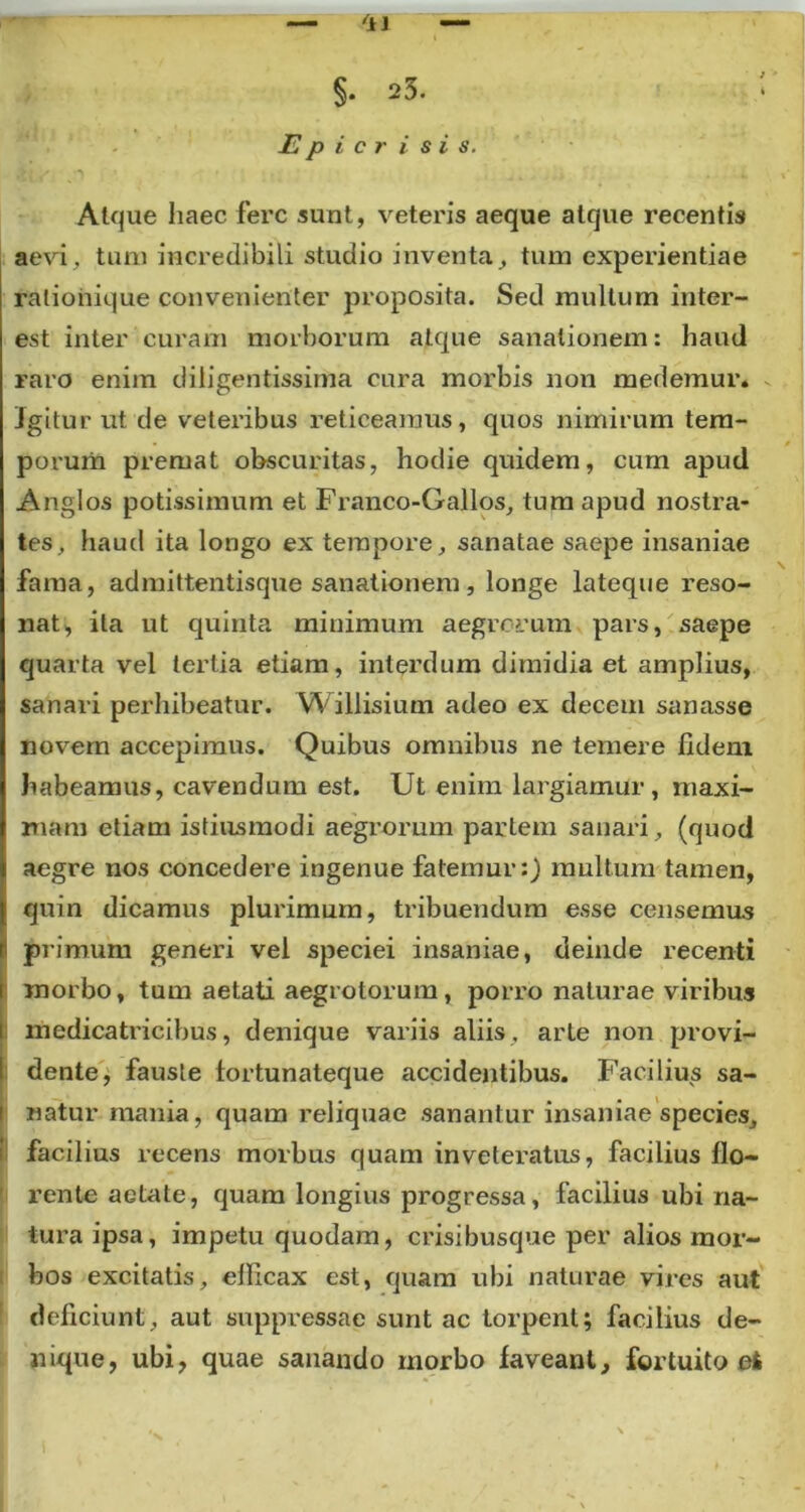 §. 23. E p i c r i s i s. Atque haec fere sunt, veteris aeque atque recentis aevi, tum incredibili studio inventa, tum experientiae ralionique convenienter proposita. Sed mullum iuter- est inter curam morborum atque sanationem: haud raro enim diligentissima cura morbis non medemur. Igitur ut de veteribus reticeamus, quos nimirum tem- porum premat obscuritas, hodie quidem, cum apud Anglos potissimum et Franco-Gallos, tum apud nostra- tes, haud ita longo ex tempore, sanatae saepe insaniae fama, admittentisque sanationem, longe lateque reso- nat, ita ut quinta minimum aegrorum pars, saepe quarta vel tertia etiam, interdum dimidia et amplius, sanari perhibeatur. Willisium adeo ex decem sanasse novem accepimus. Quibus omnibus ne temere fidem habeamus, cavendum est. Ut enim largiamur, maxi- mam etiam istiusmodi aegrorum partem sanari, (quod aegre nos concedere ingenue fatemur:) multum tamen, quin dicamus plurimum, tribuendum esse censemus primum generi vel speciei insaniae, deinde recenti morbo, tum aetati aegrotorum, porro naturae viribus medicatricibus, denique variis aliis , arte non provi- dente, fauste fortunateque accidentibus. Facilius sa- natur mania, quam reliquae sanantur insaniae species, facilius recens morbus quam inveteratus, facilius flo- rente aetate, quam longius progressa, facilius ubi na- tura ipsa, impetu quodam, crisibusque per alios mor- bos excitatis, elficax est, quam ubi naturae vires aut deficiunt, aut suppressae sunt ac torpent; facilius de- nique, ubi, quae sanando morbo faveant, fortuito et