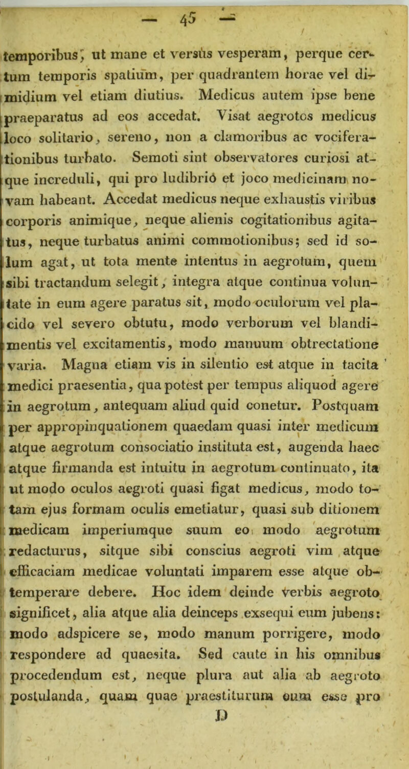 / temporibus] ut mane et versus vesperam, perque cer- tum temporis spatium, per quadrantem horae vel di- i midium vel etiam diutius. Medicus autem ipse bene ipraeparatus ad eos accedat. Visat aegrotos medicus loco solitario, sereno, non a clamoribus ac vocifera- tionibus turbato. Semoti sint observatores curiosi at- que increduli, qui pro ludibrio et joco medicinam no- vam habeant. Accedat medicus neque exhaustis viribus corporis animique, neque alienis cogitationibus agita- tus, neque turbatus animi commotionibus; sed id so- lum agat, ut tota mente intentus in aegrotum, quem sibi tractandum selegit, integra atque continua volun- tate in eum agere paratus sit, modo oculorum vel pla- cido vel severo obtutu, modo verborum vel blandi- mentis vel excitamentis, modo manuum obtrectatione varia. Magna etiam vis in silentio est atque in tacita medici praesentia, qua potest per tempus aliquod agere in aegrotum, antequam aliud quid conetur. Postquam per appropinquationem quaedam quasi inter medicum atque aegrotum consociatio instituta est, augenda haec I atque firmanda est intuitu in aegrotum continuato, ita h ut modo oculos aegroti quasi figat medicus, modo to- [ tam ejus formam oculis emetiatur, quasi sub ditionem i medicam imperiumque suum eo modo aegrotum | redacturus, sitque sibi conscius aegroti vim atque 1 efficaciam medicae voluntati imparem esse atque ob- temperare debere. Hoc idem deinde Verbis aegroto significet, alia atque alia deinceps exsequi eum jubens: modo adspicere se, modo manum porrigere, modo respondere ad quaesita. Sed caute in his omnibus procedendum est, neque plura aut alia ab aegroto postulanda, quam quae praestiturum eum esse pro £> •i' i /