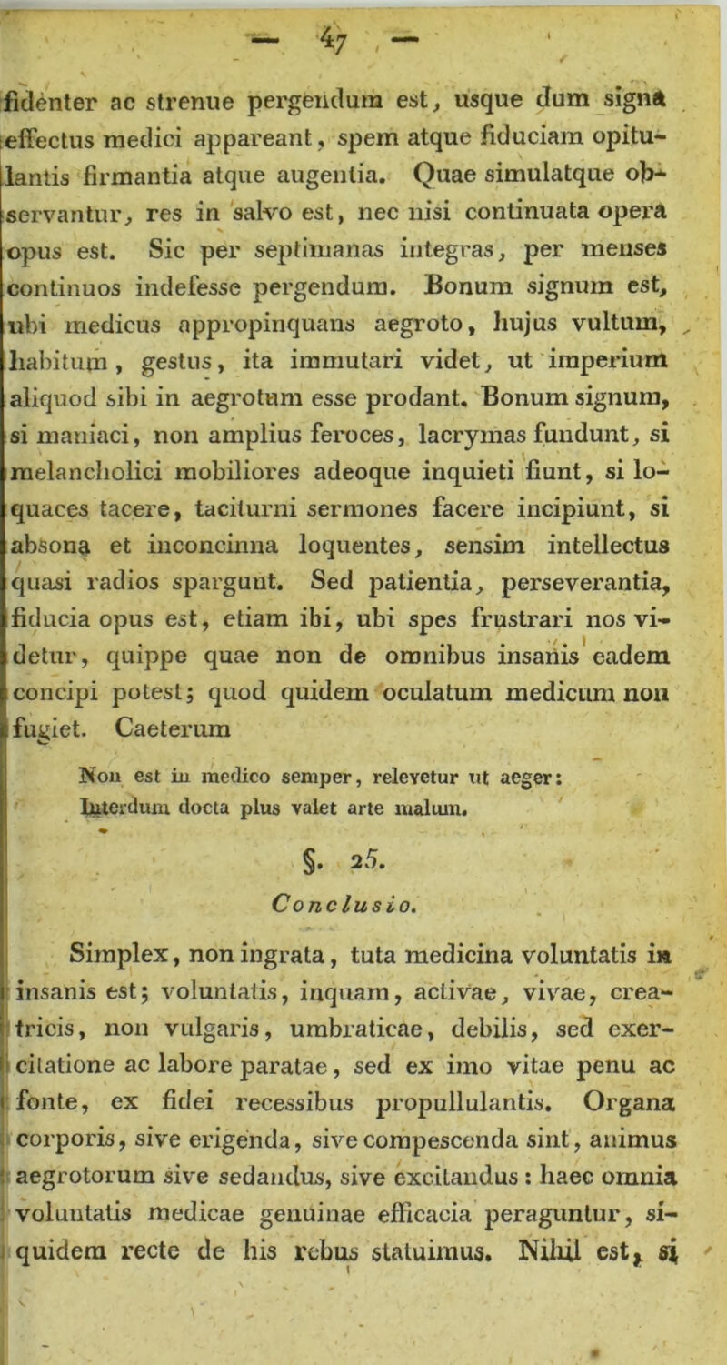 — ‘47 , — fidenter ac strenue pergendum est, usque dum signa ieffectus medici appareant , spem atque fiduciam opitu- lantis firmantia atque augentia. Quae simulatque ob- servantur, res in salvo est, nec nisi continuata opera opus est. Sic per septimanas integras, per menses continuos indefesse pergendum. Bonum signum est, ubi medicus appropinquans aegroto, hujus vultum, _ liabitum, gestus, ita immutari videt, ut imperium aliquod sibi in aegrotum esse prodant. Bonum signum, si maniaci, non amplius feroces, lacrymas fundunt, si melancholici mobiliores adeoque inquieti fiunt, si lo- quaces tacere, taciturni sermones facere incipiunt, si absona et inconcinna loquentes, sensim intellectus quasi radios spargunt. Sed patientia, perseverantia, fiducia opus est, etiam ibi, ubi spes frustrari nos vi- detur, quippe quae non de omnibus insanis eadem concipi potest; quod quidem oculatum medicum non fugiet. Caeterum Non est in medico semper, relevetur ut aeger: Interdum docta plus valet arte malum. §. 2 5. Conclusio. • Simplex, non ingrata, tuta medicina voluntatis in insanis est; voluntatis, inquam, activae, vivae, crea- ; tricis, non vulgaris, umbraticae, debilis, sed exer- ii citatione ac labore paratae, sed ex imo vitae penu ac ( fonte, ex fidei recessibus propullulantis. Organa corporis, sive erigenda, sive compescenda sint, animus i aegrotorum sive sedandus, sive excitandus : haec omnia voluntatis medicae genuinae efficacia peraguntur, si- quidem recte de his rebus statuimus. Nihil est, si '