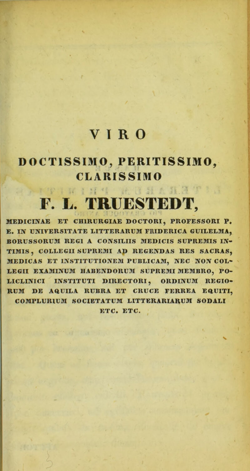 / VIRO DOCTISSIMO, PERITISSIMO, CLARISSIMO F. L. TRUESTEDT, MEDICINAE ET CHIRURGIAE DOCTORI, PROFESSORI P. E. IN UNIVERSITATE LITTERARUM FRIDERICA GUILELMA, BORUSSORUM REGI A CONSILIIS MEDICIS SUPREMIS IN- TIMIS, COLLEGII SUPREMI Ap REGENDAS RES SACRAS, MEDICAS ET INSTITUTIONEM PUBLICAM, NEC NON COL- LEGII EXAMINUM HABENDORUM SUPREMI MEMBRO, PO- LICLINICI INSTITUTI DIRECTORI, ORDINUM REGIO- RUM DE AQUILA RUBRA ET CRUCE FERREA EQUITI, COMPLURIUM SOCIETATUM LITTERARIARUM SODALI ETC. ETC.